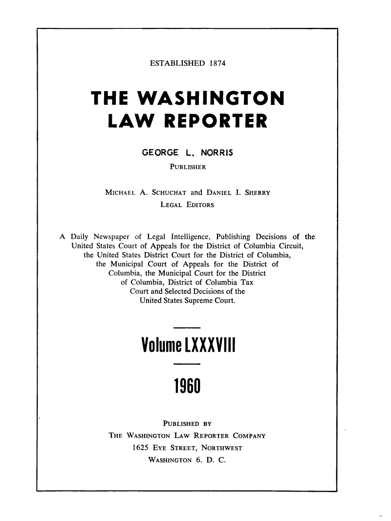 handle is hein.journals/dwlr88 and id is 1 raw text is: 





ESTABLISHED 1874


       THE WASHINGTON

           LAW REPORTER


                   GEORGE    L. NORRIS
                         PUBLISHER


          MICHAEL A. SCHUCHAT and DANIEL I. SHERRY
                       LEGAL EDITORS



A Daily Newspaper of Legal Intelligence, Publishing Decisions of the
   United States Court of Appeals for the District of Columbia Circuit,
     the United States District Court for the District of Columbia,
        the Municipal Court of Appeals for the District of
           Columbia, the Municipal Court for the District
              of Columbia, District of Columbia Tax
                Court and Selected Decisions of the
                  United States Supreme Court.





                  Volume LXXXVIII




                          1960



                       PUBLISHED BY
           THE WASHINGTON LAW REPORTER COMPANY
                 1625 EYE STREET, NORTHWEST
                    WASHINGTON 6. D. C.


