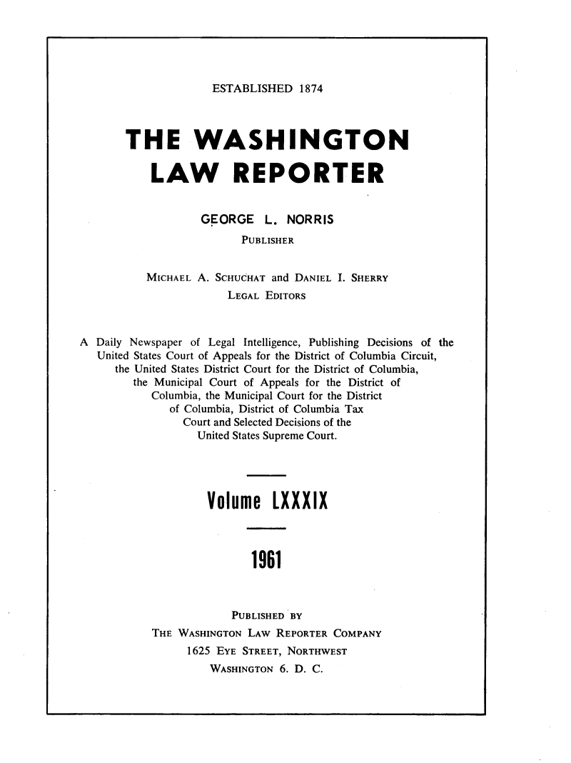 handle is hein.journals/dwlr89 and id is 1 raw text is: 





ESTABLISHED 1874


       THE WASHINGTON

           LAW REPORTER


                   GEORGE    L. NORRIS
                         PUBLISHER


          MICHAEL A. SCHUCHAT and DANIEL I. SHERRY
                       LEGAL EDITORS



A Daily Newspaper of Legal Intelligence, Publishing Decisions of the
   United States Court of Appeals for the District of Columbia Circuit,
     the United States District Court for the District of Columbia,
        the Municipal Court of Appeals for the District of
           Columbia, the Municipal Court for the District
              of Columbia, District of Columbia Tax
                Court and Selected Decisions of the
                  United States Supreme Court.




                    Volume LXXXIX




                           1961



                        PUBLISHED BY
           THE WASHINGTON LAW REPORTER COMPANY
                 1625 EYE STREET, NORTHWEST
                    WASHINGTON 6. D. C.


