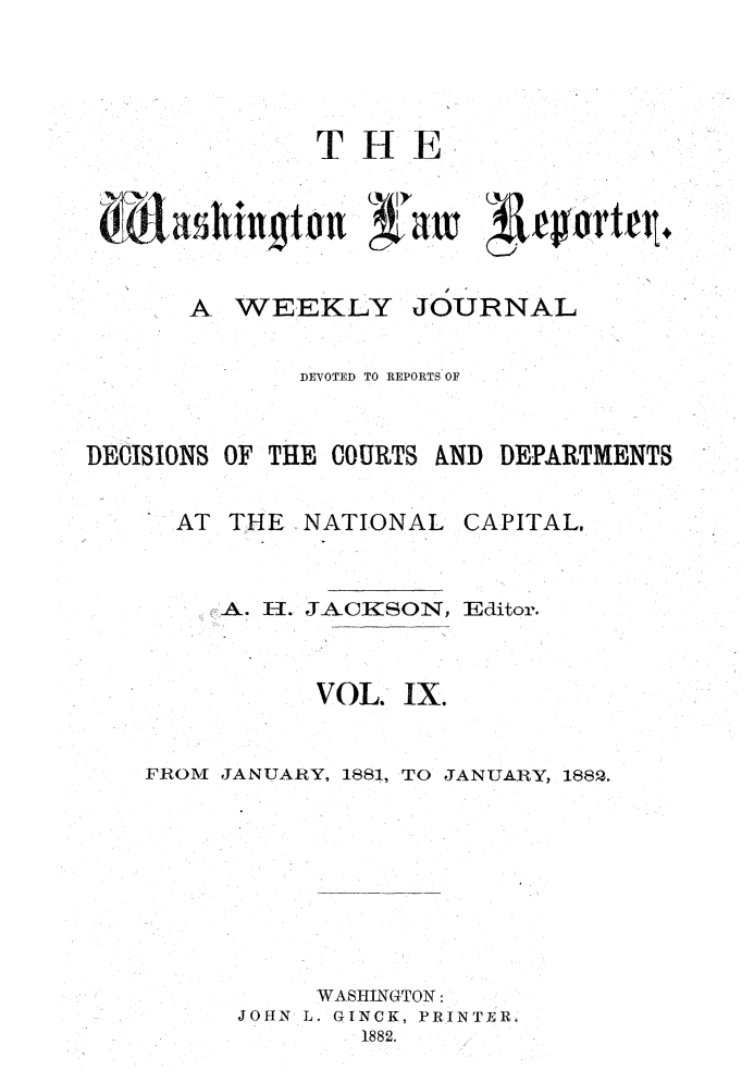 handle is hein.journals/dwlr9 and id is 1 raw text is: 




THE


A WEEKLY


JOURNAL


              DEVOTED TO REPORTS OF


DECISIONS OF THE COURTS AND DEPARTMENTS


  AT THE NATIONAL CAPITAL.,


     A. H. JACKSON, Editor.



           VOL. IX.


FROM JANUARY, 1881, TO JANUARY, 1882.








           WASHINGTON:
      JOHN L. GINCK, PRINTER,
              1882.


