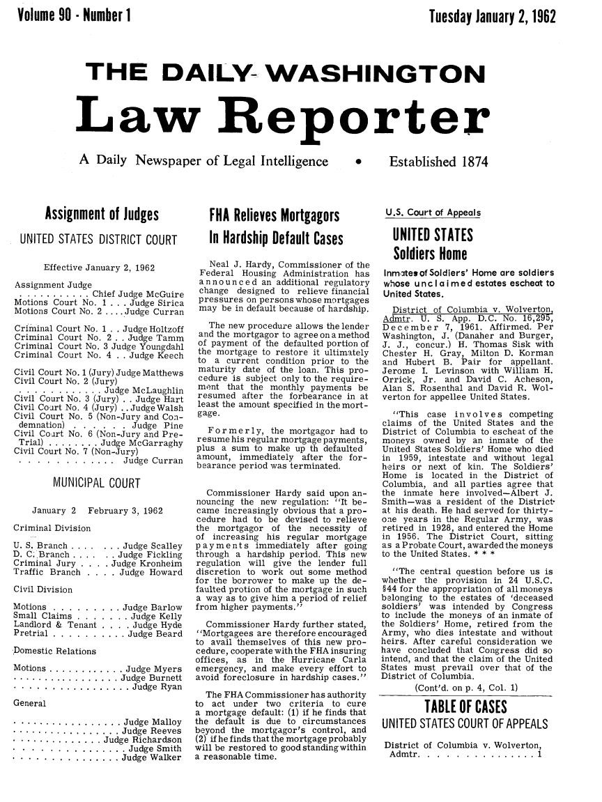handle is hein.journals/dwlr90 and id is 1 raw text is: 
Volume 90 - Number 1


Tuesday January 2, 1962


  THE DAILY- WASHINGTON




Law Reporter


A Daily Newspaper of Legal Intelligence


0      Established 1874


Assignment of Judges


UNITED STATES DISTRICT COURT


      Effective January 2, 1962

Assignment Judge
........... Chief Judge McGuire
Motions Court No. 1 . . . Judge Sirica
Motions Court No. 2 .... Judge Curran

Criminal Court No. 1 . . Judge Holtzoff
Criminal Court No. 2 . . Judge Tamm
Criminal Court No. 3 Judge Youngdahl
Criminal Court No. 4 . . Judge Keech

Civil Court No. 1 (Jury) Judge Matthews
Civil Court No. 2 (Jury)
............. Judge McLaughlin
Civil Court No. 3 (Jury) . . Judge Hart
Civil Court No. 4 (Jury) .. Judge Walsh
Civil Court No. 5 (Non-Jury and Con-
demnation) ......... Judge Pine
Civil Co art No. 6 (Non-Jury and Pre-
Trial) ........ Judge McGarraghy
Civil Court No. 7 (Non-Jury)
.      .............Judge Curran

        MUNICIPAL COURT

    January 2  February 3, 1962

Criminal Division


U. S. Branch ....
D. C. Branch ....
Criminal Jury . . .
Traffic Branch . .


Civil Division


Motions ........
Small Claims . . .
Landlord & Tenant
Pretrial .......


... Judge Scalley
 . Judge Fickling
.Judge Kronheim
   Judge Howard


   Judge Barlow
.... Judge Kelly
... . Judge Hyde
.... Judge Beard


Domestic Relations

Motions ............ Judge Myers
................. Judge  Burnett
................. Judge  Ryan
General

................. Judge  Malloy
................. Judge  Reeves
.............. Judge Richardson
................Judge Smith
................Judge Walker


   FHA Relieves Mortgagors

   In Hardship Default Cases

   Neal J. Hardy, Commissioner of the
 Federal Housing Administration has
 a n no u n c e d an additional regulatory
 change designed to relieve financial
 pressures on persons whose mortgages
 may be in default because of hardship.

   The new procedure allows the lender
 and the mortgagor to agree on a method
 of payment of the defaulted portion of
 the mortgage to restore it ultimately
 to a current condition prior to the
 maturity date of the loan. This pro-
 cedure is subject only to the require-
 ment that the monthly payments be
 resumed after the forbearance in at
 least the amount specified in the mort-
 gage.

   Formerly, the mortgagor had to
resume his regular mortgage payments,
plus a sum to make up th defaulted
amount, immediately after the for-
bearance period was terminated.


  Commissioner Hardy said upon an-
nouncing the new regulation: It be-
came increasingly obvious that a pro-
cedure had to be devised to relieve
the mortgagor of the necessity of
of increasing his regular mortgage
p a y ments immediately after going
through a hardship period. This new
regulation will give the lender full
discretion to work out some method
for the borrower to make up the de-
faulted protion of the mortgage in such
a way as to give him a period of relief
from higher payments.

  Commissioner Hardy further stated,
Mortgagees are therefore encouraged
to avail themselves of this new pro-
cedure, cooperate with the FHA insuring
offices, as in the Hurricane Carla
emergency, and make every effort to
avoid foreclosure in hardship cases.

  The FHA Commissioner has authority
to act under two criteria to cure
a mortgage default: (1) if he finds that
the default is due to circumstances
beyond the mortgagor's control, and
(2) if he finds that the mortgage probably
will be restored to good standingwithin
a reasonable time.


U.S. Court of Appeals

  UNITED STATES

  Soldiers Home
  Inmtesof Soldiers' Home are soldiers
  whose unclaimed estates escheat to
United States.
  District of Columbia v. Wolverton
Admtr. U. S. App. D.C. No. 16,295,
December 7, 1961. Affirmed. Per
Washington, J. (Danaher and Burger,
J. J., concur.) H. Thomas Sisk with
Chester H. Gray, Milton D. Korman
and Hubert B. Pair for appellant.
Jerome I. Levinson with William H.
Orrick, Jr. and David C. Acheson,
Alan S. Rosenthal and David R. Wol-
verton for appellee United States.

  This case involves competing
claims of the United States and the
District of Columbia to escheat of the
moneys owned by an inmate of the
United States Soldiers' Home who died
in 1959, intestate and without legal
heirs or next of kin. The Soldiers'
Home is located in the District of
Columbia, and all parties agree that
the inmate here involved-Albert J.
Smith-was a resident of the District-
at his death. He had served for thirty-
one years in the Regular Army, was
retired in 1928, and entered the Home
in 1956. The District Court, sitting
as a Probate Court, awarded the moneys
to the United States. * * *

  The central question before us is
whether the provision in 24 U.S.C.
§44 for the appropriation of all moneys
belonging to the estates of 'deceased
soldiers' was intended by Congress
to include the moneys of an inmate of
the Soldiers' Home, retired from the
Army, who dies intestate and without
heirs. After careful consideration we
have concluded that Congress did so
intend, and that the claim of the United
States must prevail over that of the
District of Columbia.
       (Cont'd. on p. 4, Col. 1)

         TABLE OF CASES
UNITED STATES COURT OF APPEALS

District of Columbia v. Wolverton,
  Admtr. .................. 1


