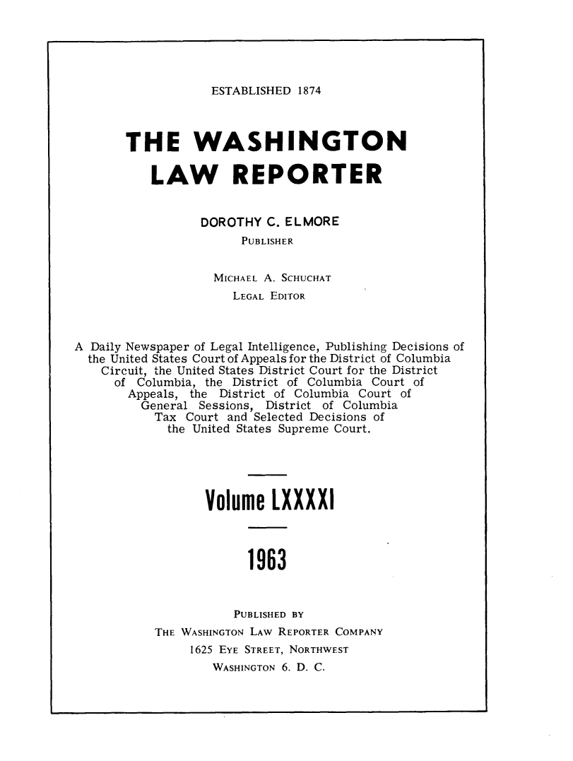 handle is hein.journals/dwlr91 and id is 1 raw text is: 





ESTABLISHED 1874


       THE WASHINGTON

           LAW REPORTER


                 DOROTHY C. ELMORE
                       PUBLISHER


                   MICHAEL A. SCHUCHAT
                      LEGAL EDITOR



A Daily Newspaper of Legal Intelligence, Publishing Decisions of
  the United States Court of Appeals for the District of Columbia
    Circuit, the United States District Court for the District
      of Columbia, the District of Columbia Court of
      Appeals, the District of Columbia Court of
         General Sessions, District of Columbia
           Tax Court and Selected Decisions of
             the United States Supreme Court.





                  Volume LXXXXI



                        1963


                      PUBLISHED BY


THE WASHINGTON LAW REPORTER COMPANY
     1625 EYE STREET, NORTHWEST
        WASHINGTON 6. D. C.


