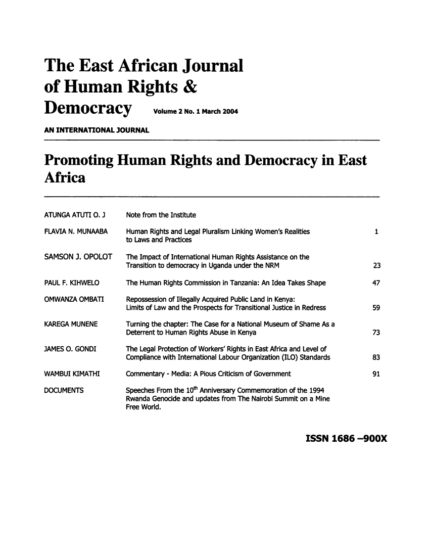 handle is hein.journals/eajhrd2 and id is 1 raw text is: The East African Journal
of Human Rights &
Democracy    Volume 2 No. 1 March 2004

AN INTERNATIONAL JOURNAL
Promoting Human Rights and Democracy in East
Africa

ATUNGA ATUTI 0. J
FLAVIA N. MUNAABA
SAMSON 3. OPOLOT
PAUL F. KIHWELO
OMWANZA OMBATI
KAREGA MUNENE
JAMES 0. GONDI
WAMBUI KIMATHI
DOCUMENTS

Note from the Institute
Human Rights and Legal Pluralism Linking Women's Realities
to Laws and Practices
The Impact of International Human Rights Assistance on the
Transition to democracy in Uganda under the NRM
The Human Rights Commission in Tanzania: An Idea Takes Shape
Repossession of Illegally Acquired Public Land in Kenya:
Limits of Law and the Prospects for Transitional Justice in Redress
Turning the chapter: The Case for a National Museum of Shame As a
Deterrent to Human Rights Abuse in Kenya
The Legal Protection of Workers' Rights in East Africa and Level of
Compliance with International Labour Organization (ILO) Standards
Commentary - Media: A Pious Criticism of Government
Speeches From the 10t Anniversary Commemoration of the 1994
Rwanda Genocide and updates from The Nairobi Summit on a Mine
Free World.

1
23
47
59
73
83
91

ISSN 1686 -900X


