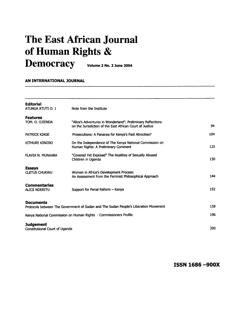 handle is hein.journals/eajhrd2 and id is 100 raw text is: The East African Journal
of Human Rights &
Democracy   Volume 2 No. 2 June 2004

AN INTERNATIONAL JOURNAL

Editorial
ATUNGA ATUTI 0. 1
Features
TOM. 0. OJIENDA
PATRICK KIAGE
KITHURE KINDIKI
FLAVIA N. MUNAABA
Essays
CLETUS CHUKWU
Commentaries
ALICE NDERITU

Note from the Institute
Alice's Adventures in Wonderland: Preliminary Reflections
on the Jurisdiction of the East African Court of Justice
Prosecutions: A Panacea for Kenya's Past Atrocities?
On the Independence of The Kenya National Commission on
Human Rights: A Preliminary Comment
Covered Yet Exposed The Realities of Sexually Abused
Children in Uganda
Women in Africa's Development Process:
An Assessment from the Feminist Philosophical Approach
Support for Penal Reform - Kenya

Documents
Protocols between The Government of Sudan and The Sudan People's Liberation Movement
Kenya National Commission on Human Rights - Commissioners Profile
Judgement
Constitutional Court of Uganda

94
104
120
130
144
152
158
196
200

ISSN 1686 -900X


