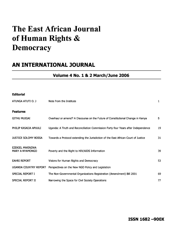 handle is hein.journals/eajhrd4 and id is 1 raw text is: The East African Journal
of Human Rights &
Democracy
AN INTERNATIONAL JOURNAL
Volume 4 No. 1 & 2 March/June 2006

Editorial
ATUNGA ATUTI 0. 1
Features
GITHU MUIGAI
PHILIP KASAIJA APUULI
JUSTICE SOLOMY BOSSA
EZEKIEL MWENZWA
MARY A-NYAMONGO
EAHRI REPORT
UGANDA COUNTRY REPORT
SPECIAL REPORT I
SPECIAL REPORT II

Note from the Institute
Overhaul or amend? A Discourse on the Future of Constitutional Change in Kenya
Uganda: A Truth and Reconciliation Commission Forty four Years after Independence
Towards a Protocol extending the Jurisdiction of the East African Court of Justice
Poverty and the Right to HIV/AIDS Information
Visions for Human Rights and Democracy
Perspectives on the New NGO Policy and Legislation
The Non-Governmental Organizations Registration (Amendment) Bill 2001
Narrowing the Space for Civil Society Operations

1

5
19
31
39
53
69
77

ISSN 1682 -900X



