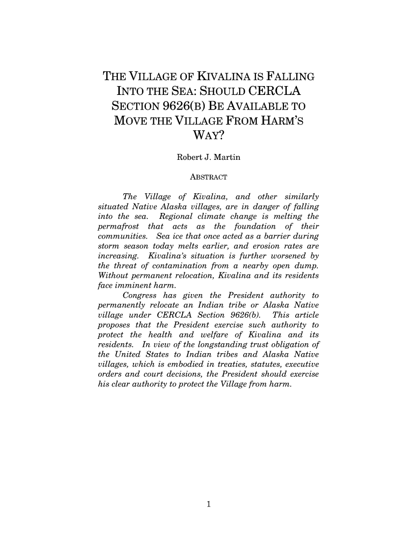 handle is hein.journals/earjujo2 and id is 1 raw text is: THE VILLAGE OF KIVALINA IS FALLING
INTO THE SEA: SHOULD CERCLA
SECTION 9626(B) BE AVAILABLE TO
MOVE THE VILLAGE FROM HARM'S
WAY?
Robert J. Martin
ABSTRACT
The Village of Kivalina, and other similarly
situated Native Alaska villages, are in danger of falling
into the sea. Regional climate change is melting the
permafrost that acts as the foundation of their
communities. Sea ice that once acted as a barrier during
storm season today melts earlier, and erosion rates are
increasing. Kivalina's situation is further worsened by
the threat of contamination from a nearby open dump.
Without permanent relocation, Kivalina and its residents
face imminent harm.
Congress has given the President authority to
permanently relocate an Indian tribe or Alaska Native
village under CERCLA Section 9626(b).     This article
proposes that the President exercise such authority to
protect the health and welfare of Kivalina and its
residents. In view of the longstanding trust obligation of
the United States to Indian tribes and Alaska Native
villages, which is embodied in treaties, statutes, executive
orders and court decisions, the President should exercise
his clear authority to protect the Village from harm.

1


