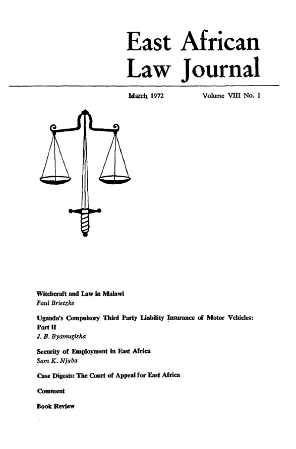 handle is hein.journals/easfrilaj8 and id is 1 raw text is: East African
Law Journal

March 1972

Volume VIII No. 1

Witchcraft and Law in Malawi
Paul Brietzke
Uganda's Compulsory Third Party Liability Insurance of Motor Vehicles:
Part II
J. B. Byamugisha
Security of Employment in East Africa
Sam K. Njuba
Case Digests: The Court of Appeal for East Africa
Comment
Book Review



