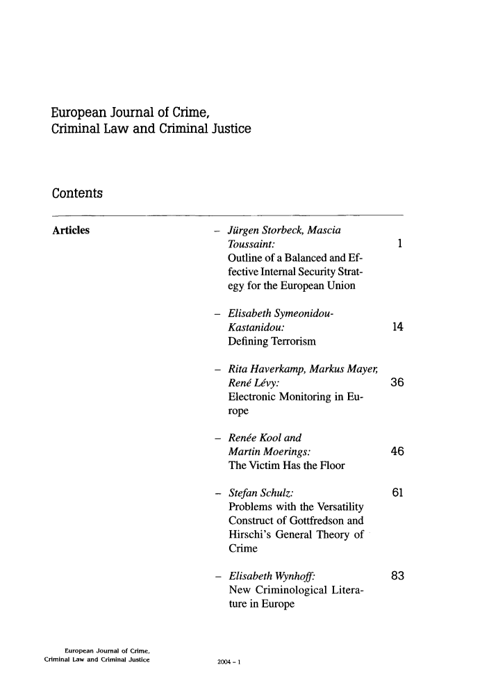 handle is hein.journals/eccc12 and id is 1 raw text is: European Journal of Crime,
Criminal Law and Criminal Justice
Contents
Articles                        Jiirgen Storbeck, Mascia
Toussaint:
Outline of a Balanced and Ef-
fective Internal Security Strat-
egy for the European Union
Elisabeth Symeonidou-
Kastanidou:                   14
Defining Terrorism
Rita Haverkamp, Markus Mayer,
Reni Lvy:                    36
Electronic Monitoring in Eu-
rope
Renje Kool and
Martin Moerings:              46
The Victim Has the Floor
Stefan Schulz:                61
Problems with the Versatility
Construct of Gottfredson and
Hirschi's General Theory of
Crime
Elisabeth Wynhoff:            83
New Criminological Litera-
ture in Europe
European Journal of Crime,
Criminal Law and Criminal Justice  2004-1


