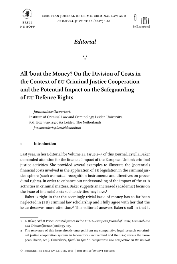 handle is hein.journals/eccc25 and id is 1 raw text is: 


            EUROPEAN  JOURNAL  OF CRIME, CRIMINAL LAW  AND
 BRILL               CRIMINAL JUSTICE 25 (2017) 1-10
 NIJ HOFF                                                     brill.com/ecd



                              Editorial






All  'bout   the  Money? On the Division of Costs in

the   Context of EU CriminalJustice Cooperation

and   the  Potential Impact on the Safeguarding

of  EU   Defence Rights


       Jannemieke  Ouwerkerk
     Institute of Criminal Law and Criminology, Leiden University,
     P.o. Box 9520, 2300 RA Leiden, The Netherlands
       j.w. ouwerkerk@law.leidenuniv.ni



I       Introduction

Last year, in her Editorial for Volume 24, Issue 2-3 of this Journal, Estella Baker
demanded   attention for the financial impact of the European Union's criminal
justice activities. She provided several examples to illustrate the (potential)
financial costs involved in the application of EU legislation in the criminal jus-
tice sphere (such as mutual recognition instruments and directives on proce-
dural rights). In order to enhance our understanding of the impact of the EU'S
activities in criminal matters, Baker suggests an increased (academic) focus on
the issue of financial costs such activities may have.
   Baker is right in that the seemingly trivial issue of money has so far been
neglected in (EU) criminal law scholarship and I fully agree with her that the
issue deserves more attention.2 This editorial answers Baker's call in that it


i  E. Baker, 'What Price CriminalJustice in the EU?, 24EuropeanJournalof Crime, CriminalLaw
   and CriminalJustice (2016) 95-105.
2  The relevance of this issue already emerged from my comparative legal research on crimi-
   nal justice cooperation systems in federations (Switzerland and the USA) versus the Euro-
   pean Union, see J. Ouwerkerk, Quid Pro Quo? A comparative law perspective on the mutual


© KONINKLIJKE BRILL NV, LEIDEN, 2017  DOI 10.1163/15718174-25012103


