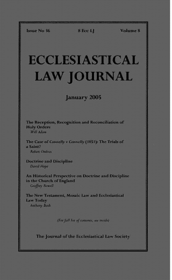 handle is hein.journals/ecclej8 and id is 1 raw text is: 





Issue No 36           8 Ecc LJ          volume 8










    LAW JOURNAL



                 January   2005




The Reception, Recognition and Reconcilation of
Holy Orders
  iii Ad=m

The Case of Connelly v Connelly (1851);:The Trials of
a Saint?
  toben 0(hobrc.

Doctrine and Discipline
  David Hope

An Historical Perspective on Doctrine anid Discipline
in the Church of England
  Geo! 9 y Rowe!l

The New Testamsent, !kosaic Law and Ecclesiastical
  .awToday







    The journal of the Ecclesiastical Law Society


