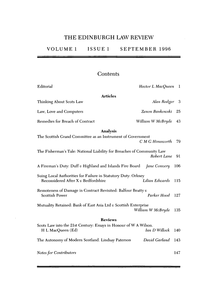 handle is hein.journals/edinlr1 and id is 1 raw text is: THE EDINBURGH LAW REVIEW
VOLUME 1            ISSUE 1         SEPTEMBER 1996
Contents
Editorial                                        Hector L MacQueen   1
Articles
Thinking About Scots Law                                Alan Rodger 3
Law, Love and Computers                            Zenon Bankowski 25
Remedies for Breach of Contract                 William W McBrjde 43
Analysis
The Scottish Grand Committee as an Instrument of Government
C M G Hiwstcorth  79
The Fisherman's Tale: National Liability for Breaches of Community Law
Robert Lane 91
A Fireman's Duty: Duff v Highland and Islands Fire Board  Jane Convery  106
Suing Local Authorities for Failure in Statutory Duty: Orkney
Reconsidered After X v Bedfordshire              Lilian Edwards  115
Remoteness of Damage in Contract Revisited: Balfour Beatty v
Scottish Power                                      Parker Hood  127
Mutuality Retained: Bank of East Asia Ltd v Scottish Enterprise
William W McBryde 135
Reviews
Scots Law into the 21st Century: Essays in Honour of W A Wilson.
H L MacQueen (Ed)                                  Ian D Willock  140
The Autonomy of Modern Scotland. Lindsay Paterson   David Garland  143
Notes for Contributors                                             147


