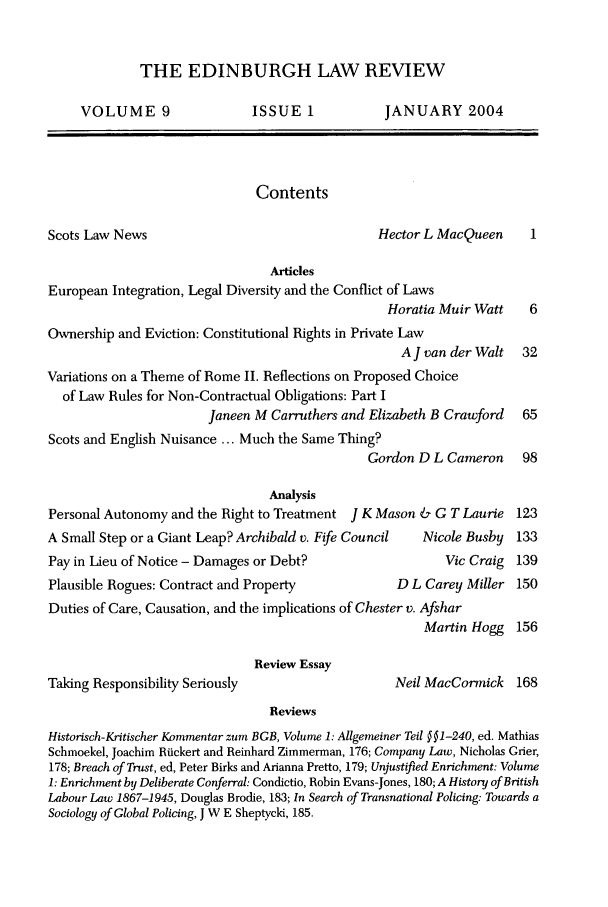 handle is hein.journals/edinlr9 and id is 1 raw text is: THE EDINBURGH LAW REVIEW

VOLUME 9

ISSUE 1

JANUARY 2004

Contents

Scots Law News

Hector L MacQueen

Articles
European Integration, Legal Diversity and the Conflict of Laws
Horatia Muir Watt
Ownership and Eviction: Constitutional Rights in Private Law
A J van der Walt
Variations on a Theme of Rome II. Reflections on Proposed Choice
of Law Rules for Non-Contractual Obligations: Part I
Janeen M Carruthers and Elizabeth B Crawford
Scots and English Nuisance ... Much the Same Thing?
Gordon D L Cameron
Analysis
Personal Autonomy and the Right to Treatment J K Mason & G T Laurie

A Small Step or a Giant Leap? Archibald v. Fife Council
Pay in Lieu of Notice - Damages or Debt?

Nicole Busby

Vic

Plausible Rogues: Contract and Property          D L Carey
Duties of Care, Causation, and the implications of Chester v. Afshar

Review Essay

Taking Responsibility Seriously

Craig 139
Miller 150

Reviews
Historisch-Kritischer Kommentar zum BGB, Volume 1: Allgemeiner Teil §§1-240, ed. Mathias
Schmoekel, Joachim Riickert and Reinhard Zimmerman, 176; Company Law, Nicholas Grier,
178; Breach of Trust, ed, Peter Birks and Arianna Pretto, 179; Unjustified Enrichment: Volume
1: Enrichment by Deliberate Conferral: Condictio, Robin Evans-Jones, 180; A History of British
Labour Law 1867-1945, Douglas Brodie, 183; In Search of Transnational Policing: Towards a
Sociology of Global Policing, J W E Sheptycki, 185.

Martin Hogg 156
Neil MacCormick 168


