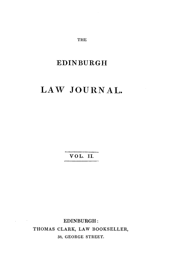 handle is hein.journals/ednbrlj2 and id is 1 raw text is: THE

EDINBURGH
LAW JOURNAL.
VOL. II.
EDINBURGH:
THOMAS CLARK, LAW BOOKSELLER,
38, GEORGE STREET.


