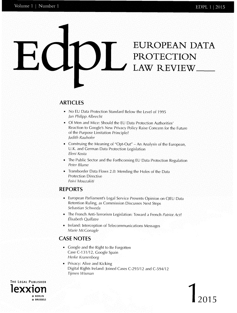 handle is hein.journals/edpl1 and id is 1 raw text is: 














EE


L


EUROPEAN DATA

PROTECTION

LAW REVIEW


ARTICLES

  *  No EU Data Protection Standard Below the Level of 1995
     /an Philipp Alhrecht
  *  Of Men and Mice: Should the EU Data Protection Authorities'
     Reaction to Google's New Privacy Policy Raise Concern for the Future
     of the Purpose Limitation Principle?
     Judith Rauhofer
  *  Construing the Meaning of Opt-Out- An Analysis of the European,
     U.K. and German Data Protection Legislation
     Eleni Kosta
  .  The Public Sector and the Forthcoming EU Data Protection Regulation
     Peter Blume
  .  Transborder Data Flows 2.0: Mending the Holes of the Data
     Protection Directive
     Foivi Mouzakiti

REPORTS

  -  European Parliament's Legal Service Presents Opinion on CJEU Data
     Retention Ruling, as Commission Discusses Next Steps
     Sebastian Schweda
  * The French Anti-Terrorism Legislation: Toward a French Patriot Act?
     lisabeth Quillatre
  . Ireland: Interception of Telecommunications Messages
    Marie McGonagle

CASE   NOTES

    Coogle and the Right to Be Forgotten
    Case C-131/12, Google Spain
    Herke Kranenborg
  . Privacy: Alive and Kicking
    Digital Rights Ireland: Joined Cases C-293/12 and C-594/12
    Tjrnen Wisman


12015


THE LEGAL PUBLISHER

1 exxion
          *BERLIN
            BRUSSELS



