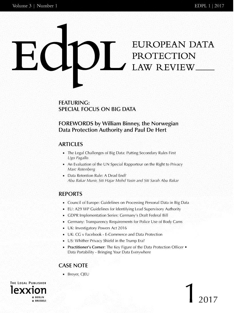 handle is hein.journals/edpl3 and id is 1 raw text is: 













E


(:iL1


EUROPEAN DATA

PROTECTION

LAW REVIEW


FEATURING:
SPECIAL   FOCUS   ON   BIG DATA


FOREWORDS by William Binney, the Norwegian
Data  Protection Authority  and  Paul De  Hert


ARTICLES

   The Legal Challenges of Big Data: Putting Secondary Rules First
    Ugo Pagallo
   An Evaluation of the UN Special Rapporteur on the Right to Privacy
    Marc Rotenherg
   Data Retention Rule: A Dead End?
    AuBakar Muni, Siti Hajar Mohd Yasin and Siti Sarah AbuBakar


REPORTS

  * Council of Europe: Guidelines on Processing Personal Data in Big Data
  . EU: A29 WP Guidelines for Identifying Lead Supervisory Authority
   GDPR Implementation Series: Germany's Draft Federal Bill
   Germany: Transparency Requirements for Police Use of Body Cams
  * UK: Investigatory Powers Act 2016
   UK: CG v Facebook - E-Commerce and Data Protection
   US: Whither Privacy Shield in the Trump Era?
   Practitioner's Corner: The Key Figure of the Data Protection Officer *
    Data Portability - Bringing Your Data Everywhere


CASE  NOTE

  E Breyer, CJEU


1 2017


THE LEGAL PUBLISHER

lexxion
           BERLIN
           BRUSSELS


