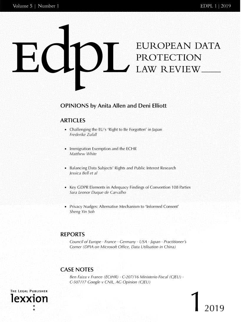 handle is hein.journals/edpl5 and id is 1 raw text is: 













E


LL


EUROPEAN DATA

PROTECTION

LAW REVIEW


OPINIONS by Anita Allen and Deni Elliott


ARTICLES

   Challenging the EU's 'Right to Be Forgotten' in Japan
    Frederike Zufall


   Immigration Exemption and the ECHR
    Matthew White


  * BalancingData Subjects' Rights and Public Interest Research
    lessica Bell eta


   Key GDPR Elements in Adequacy Findings of Convention 108 Parties
    SaraLeonor Duque de Carvailho


   Privacy Nudges: Alternative Mechanism to 'Informed Consent'
    Sheng Yin Soh




REPORTS
    Council of Europe France Germany - USA - Japan - Practitioner's
    Corner (DPIA on Microsoft Office, Data Utilisation in China)




CASE   NOTES
    Ben Faiza v France (ECtHR) - C-207/16 Ministerio Fiscal (CJEU)
    C-507/17 Google v CNIL, AG Opinion (CJEU)


1 2019


THE LEGAL PUBLISHER

lexxion


