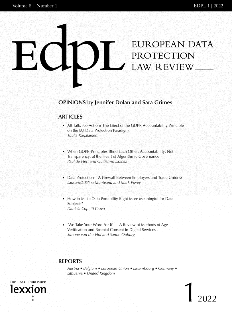 handle is hein.journals/edpl8 and id is 1 raw text is: 














E


LL


EUROPEAN DATA

PROTECTION

LAW REVIEW


OPINIONS by Jennifer Dolan and Sara Grimes


ARTICLES

  - All Talk, No Action? The Effect of the GDPR Accountability Principle
    on the EU Data Protection Paradigm
    Tuulia Karjaainen


  . When GDPR-Principles Blind Each Other: Accountability, Not
    Transparency, at the Heart of Algorithmic Governance
    Paul de Hert and Cuillermo Lazcoz



    Data Protection - A Firewall Between Employers and Trade Unions?
    Larisa-Mudalina Munteanu and Mark Povey



  . How to Make Data Portability Right More Meaningful for Data
    Subjects?
    Daniela Copetti Cravo


    'We Take Your Word For It'  A Review of Methods of Age
    Verification and Parental Consent in Digital Services
    Simone van der Hof and Sanne Ouburg





REPORTS
    Austria  Belgium  European Union  Luxembourg  Germany.
    Lithuania  United Kingdom


THE LEGAL PUBLISHER

lexxion


1 2022



