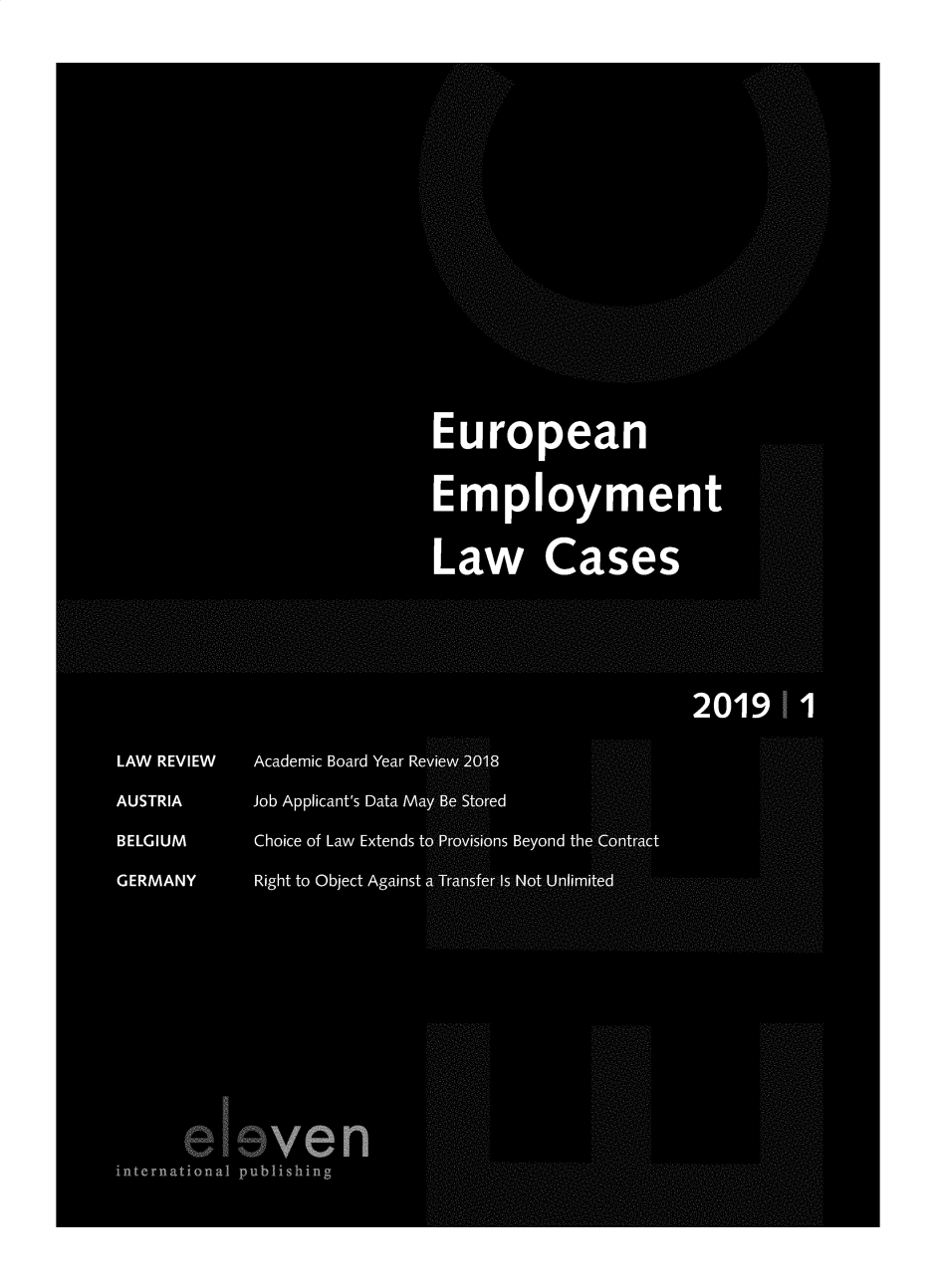 handle is hein.journals/eelc2019 and id is 1 raw text is: 












                                    .. .. . . . . . . ..







                              European


                              Employmen
                                                            . . . ........


                              Law Cases




. . . . . . . . . . . . . . . . . . ........... . . . . . . . . . . . . ......... . . . . . . . . . . . . . . . . . . ...... . . . . . . . . . . . . . . . . . . ........... . . . . . . . . . . . . ......... . . . . . . . . . .                                                                                                                                                                                                                                                                                    . . . . . . . . ...... ........... ......... ........ ..... . . . . . .

                                                    2 019    1

   LAW REVIEW  Academic Board Year ReVieW'2018

   AUSTRIA    Job Applicant's Data MayB-bflSt6fed

   BELGIUM     Choice of Law Extends tdP' vi[46ns Beyond the C'M eAtt

   GERMANY     Right to Object Against .,Not U.nlim













         eleven
   international publishing
                                                    ...........



