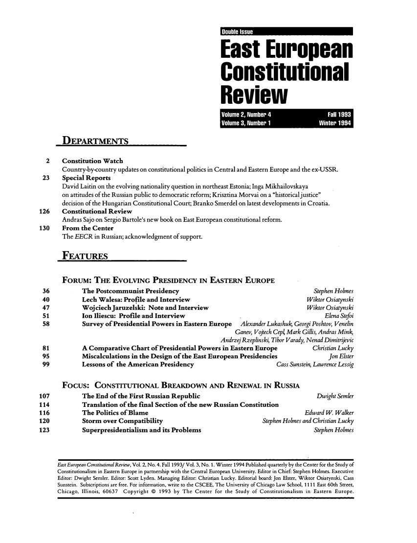 handle is hein.journals/eeurcr3 and id is 1 raw text is: East European
Constitutional
Review
Vlum  3,Nub I  W  ~iter 1994t~

DEPARTMENTS
2    Constitution Watch
Country-by-country updates on constitutional politics in Central and Eastern Europe and the ex-USSR.
23     Special Reports
David Laitin on the evolving nationality question in northeast Estonia; Inga Mikhailovskaya
on attitudes of the Russian public to democratic reform; Krisztina Morvai on a historicaljustice
decision of the Hungarian Constitutional Court; Branko Smerdel on latest developments in Croatia.
126     Constitutional Review
Andras Sajo on Sergio Bartole's new book on East European constitutional reform.
130     From the Center
The EECR in Russian; acknowledgment of support.
FEATURES
FORUM: THE EVOLVING PRESIDENCY IN EASTERN EUROPE
36           The Postcommunist Presidency                                                  Stephen Holmes
40           Lech Walesa: Profile and Interview                                          Wiktor Osiatynski
47           WojciechJaruzelski: Note and Interview                                      Wiktor Osiatynski
51           Ion Iliescu: Profile and Interview                                                Elena Stefoi
58           Survey of Presidential Powers in Eastern Europe       Alexander Lukashuk Georgi Poshtov, Venelin
Ganev, Vojtech Cepl Mark Gillis, Andras Mink
Andrzej Rzeplinski, Tibor Varady, Nenad Dimitrijevic
81           A Comparative Chart of Presidential Powers in Eastern Europe                  Christian Lucky
95           Miscalculations in the Design of the East European Presidencies                    Jon Elster
99           Lessons of the American Presidency                                Cass Sunstein, Lawrence Lessig
FOCUS: CONSTITUTIONAL BREAKDOWN AND RENEWAL IN RUSSIA
107           The End of the First Russian Republic                                          Dwight Semler
114           Translation of the final Section of the new Russian Constitution
116           The Politics of Blame                                                      Edward W. Walker
120           Storm over Compatibility                                     Stephen Holmes and Christian Lucky
123           Superpresidentialism and its Problems                                         Stephen Holmes
East European Constitutional Review, Vol. 2, No. 4. Fall 1993/ Vol. 3, No. 1. Winter 1994 Published quarterly by the Center for the Study of
Constitutionalism in Eastern Europe in partnership with the Central European University. Editor in Chief: Stephen Holmes. Executive
Editor: Dwight Semler. Editor: Scott Lyden. Managing Editor: Christian Lucky. Editorial board: Jon Elster, Wiktor Osiatynski, Cass
Sunstein. Subscriptions are free. For information, write to the CSCEE, The University of Chicago Law School, 1111 East 60th Street,
Chicago, Illinois, 60637 Copyright © 1993 by The Center for the Study of Constitutionalism in Eastern Europe.


