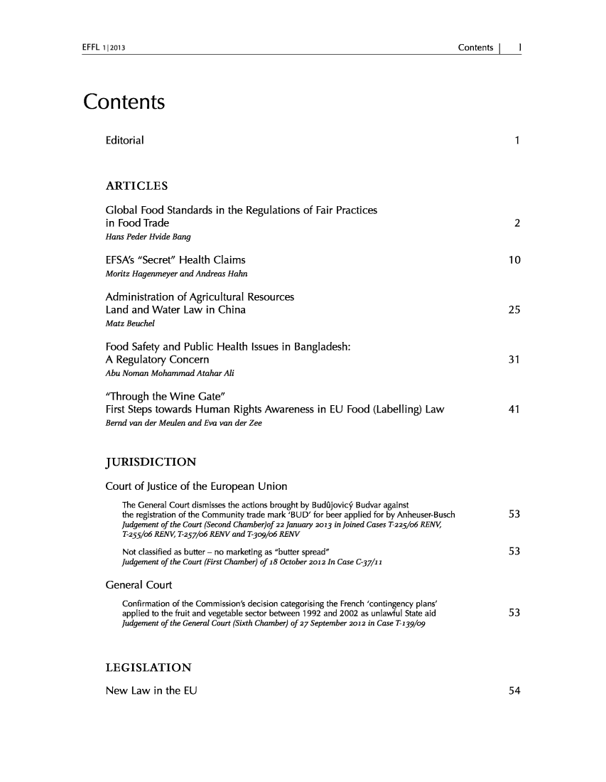 handle is hein.journals/effl2013 and id is 1 raw text is: EFFL 112013

Contents
Editorial                                                                                      1
ARTICLES
Global Food Standards in the Regulations of Fair Practices
in Food Trade                                                                                  2
Hans Peder Hvide Bang
EFSA's Secret Health Claims                                                                10
Moritz Hagenmeyer and Andreas Hahn
Administration of Agricultural Resources
Land and Water Law in China                                                                  25
Matz Beuchel
Food Safety and Public Health Issues in Bangladesh:
A Regulatory Concern                                                                         31
Abu Noman Mohammad Atahar Ali
Through the Wine Gate
First Steps towards Human Rights Awareness in EU Food (Labelling) Law                        41
Bernd van der Meulen and Eva van der Zee
JURISDICTION
Court of Justice of the European Union
The General Court dismisses the actions brought by Budjovicy Budvar against
the registration of the Community trade mark 'BUD' for beer applied for by Anheuser-Busch  53
Judgement of the Court (Second Chamber)of 22 January 2013 in Joined Cases T-225/o6 RENV4
T-255/06 RENV, T-257/o6 RENV and T-309/o6 RENV
Not classified as butter - no marketing as butter spread                               53
Judgement of the Court (First Chamber) of 18 October 2012 In Case C-37/i 2
General Court
Confirmation of the Commission's decision categorising the French 'contingency plans'
applied to the fruit and vegetable sector between 1992 and 2002 as unlawful State aid    53
Judgement of the General Court (Sixth Chamber) of 27 September 2012 in Case T- 39/og
LEGISLATION

New Law in the EU

ContentsI   I

54


