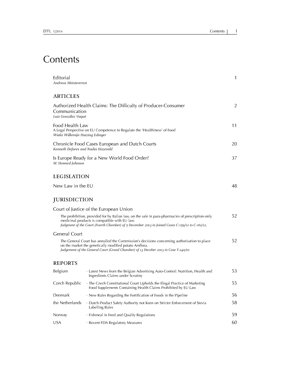 handle is hein.journals/effl2014 and id is 1 raw text is: EEEL 112014                                                                                         Contents       I

Contents

Editorial
Andreas Meisterernst
ARTICLES
Authorized Health Claims: The Difficulty of Producer-Consumer
Communication
Luis Gonzalez Vaque
Food Health Law
A Legal Perspective on EU Competence to Regulate the 'Healthiness' of Food
Wieke Willemijn Huizing Edinger
Chronicle Food Cases European and Dutch Courts
Kenneth Defares and Nadia Hazeveld
Is Europe Ready for a New World Food Order?
M. Howard Johnson
LEGISLATION
New Law in the EU
JURISDICTION
Court of Justice of the European Union
The prohibition, provided for by Italian law, on the sale in para-pharmacies of prescription-only
medicinal products is compatible with EU law.
Judgment of the Court (Fourth Chamber) of 5 December 2013 in Joined Cases C-159112 to C-161112,
General Court
The General Court has annulled the Commission's decisions concerning authorisation to place
on the market the genetically modified potato Amflora.
Judgement of the General Court (Grand Chamber) of 13 Deceber 2013 in Case T-24O110

REPORTS
Belgium
Czech Republic
Denmark
the Netherlands
Norway
USA

Latest News from the Belgian Advertising Auto-Control: Nutrition, Health and
Ingredients Claims under Scrutiny
The Czech Constitutional Court Upholds the Illegal Practice of Marketing
Food Supplements Containing Health Claims Prohibited by EU Law
New Rules Regarding the Fortification of Foods in the Pipeline
Dutch Product Safety Authority not Keen on Stricter Enforcement of Stevia
Labelling Rules
Fishmeal in Feed and Quality Regulations
Recent FDA Regulatory Measures

EFFL 112014

Contents       I        I


