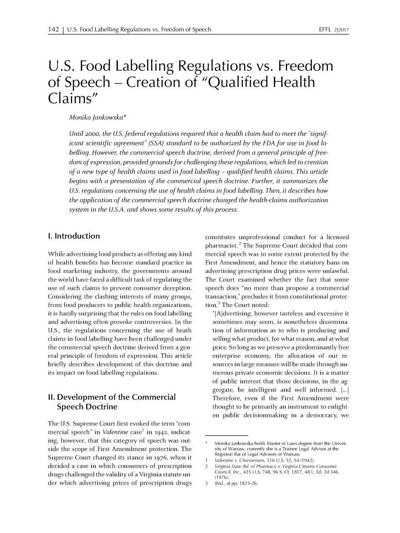 handle is hein.journals/effl2017 and id is 157 raw text is: 


142  | U.S. Food Labelling Regulations vs. Freedom of Speech


U.S. Food Labelling Regulations vs. Freedom

of   Speech - Creation of Qualified Health

Claims

       Monika Jankowska*

       Until 2000, the US. federal regulations required that a health claim had to meet the signif-
       icant scientific agreement (SSA) standard to be authorized by the FDA for use in food la-
       belling. However, the commercial speech doctrine, derived from a general principle of free-
       dom of expression, provided grounds for challenging these regulations, which led to creation
       of a new type of health claims used in food labelling - qualified health claims. This article
       begins with a presentation of the commercial speech doctrine. Further, it summarizes the
       U.S. regulations concerning the use of health claims in food labelling. Then, it describes how
       the application of the commercial speech doctrine changed the health-claims authorization
       system in the U.S.A. and shows some results of this process.


1. Introduction

While advertising food products as offering any kind
of health benefits has become standard practice in
food marketing industry, the governments around
the world have faced a difficult task of regulating the
use of such claims to prevent consumer deception.
Considering the clashing interests of many groups,
from food producers to public health organizations,
it is hardly surprising that the rules on food labelling
and advertising often provoke controversies. In the
U.S., the regulations concerning the use of heath
claims in food labelling have been challenged under
the commercial speech doctrine derived from a gen-
eral principle of freedom of expression. This article
briefly describes development of this doctrine and
its impact on food labelling regulations.


11. Development of the Commercial
   Speech   Doctrine

The U.S. Supreme Court first evoked the term com-
mercial speech in Valentine case' in 1942, indicat-
ing, however, that this category of speech was out-
side the scope of First Amendment protection. The
Supreme  Court changed its stance in 1976, when it
decided a case in which consumers of prescription
drugs challenged the validity of a Virginia statute un-
der which advertising prices of prescription drugs


constitutes unprofessional conduct for a licensed
pharmacist.2 The Supreme Court decided that com-
mercial speech was to some extent protected by the
First Amendment, and hence the statutory bans on
advertising prescription drug prices were unlawful.
The  Court examined whether  the fact that some
speech does no more than propose a commercial
transaction, precludes it from constitutional protec-
tion.3 The Court noted:
  [A]dvertising, however tasteless and excessive it
  sometimes  may  seem, is nonetheless dissemina-
  tion of information as to who is producing and
  selling what product, for what reason, and at what
  price. So long as we preserve a predominantly free
  enterprise economy,  the allocation of our re-
  sources in large measure will be made through nu-
  merous  private economic decisions. It is a matter
  of public interest that those decisions, in the ag-
  gregate, be intelligent and well informed. [...]
  Therefore, even if the First Amendment  were
  thought to be primarily an instrument to enlight-
  en  public decisionmaking in a democracy, we



  Monika Jankowska holds Master of Laws degree from the Univer-
  sity of Warsaw, currently she is a Trainee Legal Advisor at the
  Regional Bar of Legal Advisors in Warsaw.
1  Valentine v. Chrestensen, 316 U.S. 52, 54 (1942).
2  Virginia State Bd. of Pharmacy v. Virginia Citizens Consumer
   Council, Inc., 425 U.S. 748, 96 S. Ct. 1817, 48 L. Ed. 2d 346
   (1976).
3  Ibid., at pp. 1825-26.


EFFL 2|2017


