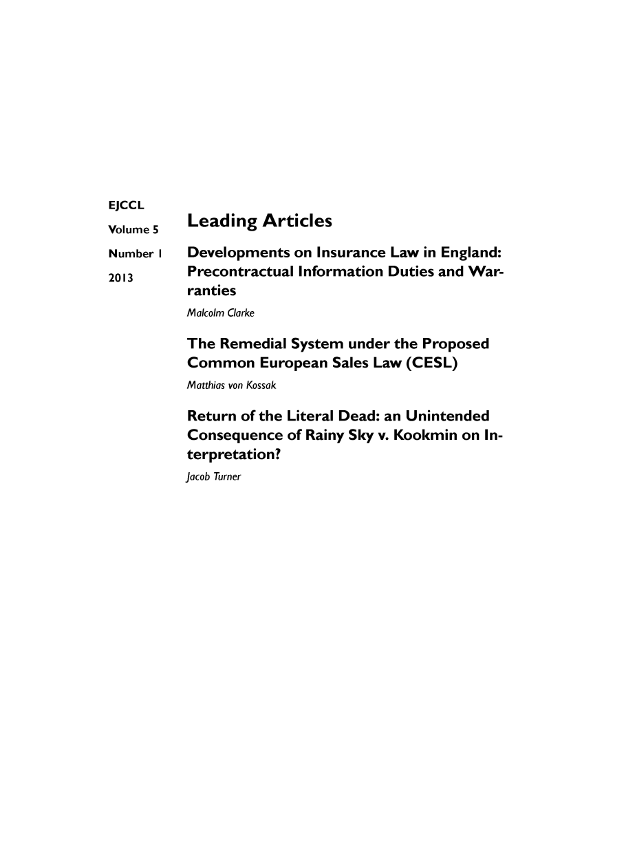 handle is hein.journals/ejccl5 and id is 1 raw text is: 











EJCCL


Volume 5
Number I
2013


Leading Articles

Developments on Insurance Law in England:
Precontractual Information Duties and War-
ranties
Malcolm Clarke

The Remedial System under the Proposed
Common European Sales Law (CESL)
Matthias von Kossak

Return of the Literal Dead: an Unintended
Consequence of Rainy Sky v. Kookmin on In-
terpretation?
Jacob Turner


