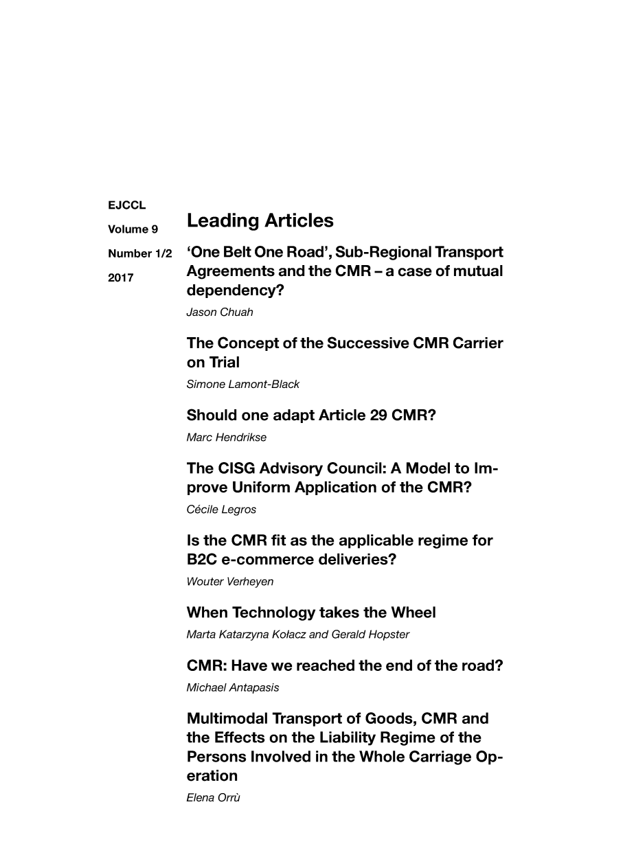 handle is hein.journals/ejccl9 and id is 1 raw text is: 










EJCCL


Volume 9
Number 1/2
2017


Leading Articles

'One Belt One Road', Sub-Regional Transport
Agreements and the CMR - a case of mutual
dependency?
Jason Chuah

The Concept of the Successive CMR Carrier
on Trial
Simone Lamont-Black

Should one adapt Article 29 CMR?
Marc Hendrikse

The CISG Advisory Council: A Model to Im-
prove Uniform Application of the CMR?
C6cile Legros

Is the CMR fit as the applicable regime for
B2C e-commerce deliveries?
Wouter Verheyen

When Technology takes the Wheel
Marta Katarzyna Kolacz and Gerald Hopster

CMR: Have we reached the end of the road?
Michael Antapasis

Multimodal Transport of Goods, CMR and
the Effects on the Liability Regime of the
Persons Involved in the Whole Carriage Op-
eration


Elena Orr,


