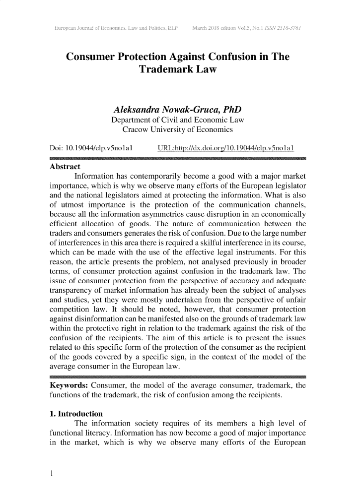 handle is hein.journals/ejelp5 and id is 1 raw text is: 





     Consumer Protection Against Confusion in The
                         Trademark Law



                  Aleksandra   Nowak-Gruca, PhD
                  Department of Civil and Economic Law
                    Cracow  University of Economics

Doi: 10.19044/elp.v5nolal     URL:http://dx.doi.org/10.19044/elp.v5nolal

Abstract
       Information has contemporarily become a good with a major market
importance, which is why we observe many efforts of the European legislator
and the national legislators aimed at protecting the information. What is also
of utmost  importance is the protection of the communication  channels,
because all the information asymmetries cause disruption in an economically
efficient allocation of goods. The nature of communication between  the
traders and consumers generates the risk of confusion. Due to the large number
of interferences in this area there is required a skilful interference in its course,
which can be made  with the use of the effective legal instruments. For this
reason, the article presents the problem, not analysed previously in broader
terms, of consumer protection against confusion in the trademark law. The
issue of consumer protection from the perspective of accuracy and adequate
transparency of market information has already been the subject of analyses
and studies, yet they were mostly undertaken from the perspective of unfair
competition law. It should be noted, however,  that consumer protection
against disinformation can be manifested also on the grounds of trademark law
within the protective right in relation to the trademark against the risk of the
confusion of the recipients. The aim of this article is to present the issues
related to this specific form of the protection of the consumer as the recipient
of the goods covered by a specific sign, in the context of the model of the
average consumer in the European law.

Keywords:  Consumer,  the model of the average consumer, trademark, the
functions of the trademark, the risk of confusion among the recipients.

1. Introduction
       The  information society requires of its members a high level of
functional literacy. Information has now become a good of major importance
in the market, which  is why we  observe many   efforts of the European


1


