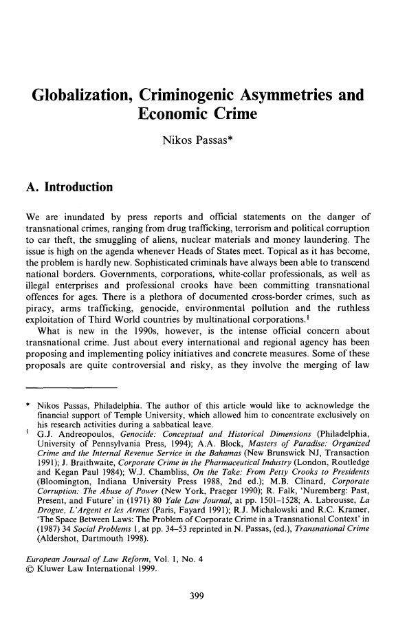 handle is hein.journals/ejlr1 and id is 407 raw text is: Globalization, Criminogenic Asymmetries and
Economic Crime
Nikos Passas*
A. Introduction
We are inundated by press reports and official statements on the danger of
transnational crimes, ranging from drug trafficking, terrorism and political corruption
to car theft, the smuggling of aliens, nuclear materials and money laundering. The
issue is high on the agenda whenever Heads of States meet. Topical as it has become,
the problem is hardly new. Sophisticated criminals have always been able to transcend
national borders. Governments, corporations, white-collar professionals, as well as
illegal enterprises and professional crooks have been committing transnational
offences for ages. There is a plethora of documented cross-border crimes, such as
piracy, arms trafficking, genocide, environmental pollution and the ruthless
exploitation of Third World countries by multinational corporations.'
What is new in the 1990s, however, is the intense official concern about
transnational crime. Just about every international and regional agency has been
proposing and implementing policy initiatives and concrete measures. Some of these
proposals are quite controversial and risky, as they involve the merging of law
Nikos Passas, Philadelphia. The author of this article would like to acknowledge the
financial support of Temple University, which allowed him to concentrate exclusively on
his research activities during a sabbatical leave.
G.J. Andreopoulos, Genocide: Conceptual and Historical Dimensions (Philadelphia,
University of Pennsylvania Press, 1994); A.A. Block, Masters of Paradise: Organized
Crime and the Internal Revenue Service in the Bahamas (New Brunswick NJ, Transaction
1991); J. Braithwaite, Corporate Crime in the Pharmaceutical Industry (London, Routledge
and Kegan Paul 1984); W.J. Chambliss, On the Take: From Petty Crooks to Presidents
(Bloomington, Indiana University Press 1988, 2nd ed.); M.B. Clinard, Corporate
Corruption: The Abuse of Power (New York, Praeger 1990); R. Falk, 'Nuremberg: Past,
Present, and Future' in (1971) 80 Yale Law Journal, at pp. 1501-1528; A. Labrousse, La
Drogue, L'Argent et les Armes (Paris, Fayard 1991); R.J. Michalowski and R.C. Kramer,
'The Space Between Laws: The Problem of Corporate Crime in a Transnational Context' in
(1987) 34 Social Problems 1, at pp. 34-53 reprinted in N. Passas, (ed.), Transnational Crime
(Aldershot, Dartmouth 1998).
European Journal of Law Reform, Vol. 1, No. 4
© Kluwer Law International 1999.



