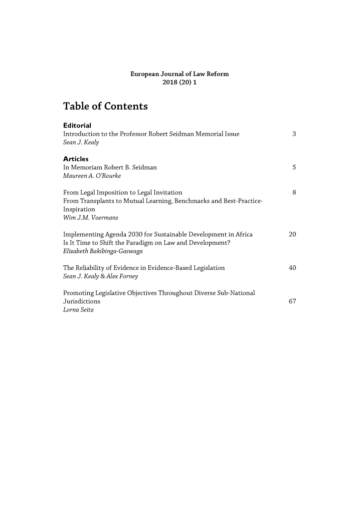 handle is hein.journals/ejlr20 and id is 1 raw text is: 









                     European Journal of Law Reform
                               2018 (20) 1


Table of Contents

Editorial
Introduction to the Professor Robert Seidman Memorial Issue            3
Sean J. Kealy

Articles
In Memoriam Robert B. Seidman                                          5
Maureen A. O'Rourke

From Legal Imposition to Legal Invitation                              8
From Transplants to Mutual Learning, Benchmarks and Best-Practice-
Inspiration
Wirn J.M. Voermans

Implementing Agenda 2030 for Sustainable Development in Africa        20
Is It Time to Shift the Paradigm on Law and Development?
Elizabeth Bakibinga-Gaswaga

The Reliability of Evidence in Evidence-Based Legislation             40
Sean J. Kealy &Alex Forney

Promoting Legislative Objectives Throughout Diverse Sub-National
Jurisdictions                                                         67
Lorna Seitz



