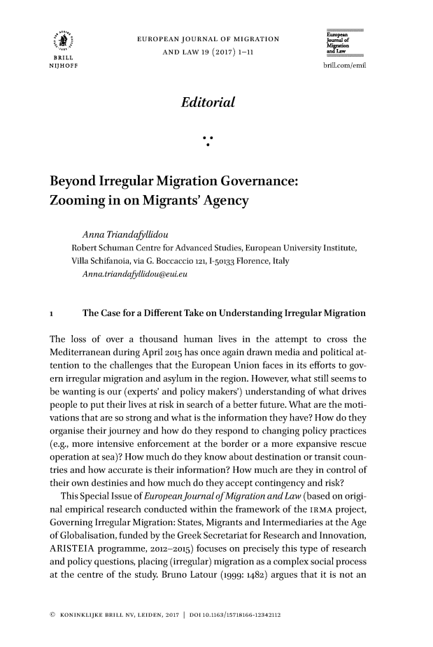 handle is hein.journals/ejml19 and id is 1 raw text is: 

                   EUROPEAN  JOURNAL  OF MIGRATION            Journalof
                         AND  LAW 19 (2017) 1-11
 BRILL
NIJHOFF                                                      brilicom/emil



                             Editorial






Beyond Irregular Migration Governance:

Zooming in on Migrants' Agency


       Anna  Triandafyllidou
     Robert Schuman Centre for Advanced Studies, European University Institute,
     Villa Schifanoia, via G. Boccaccio 121,1-50133 Florence, Italy
       Anna.triandafllidou@eui.eu



I      The  Case for a Different Take on Understanding Irregular Migration

The  loss of over a thousand  human   lives in the attempt to cross the
Mediterranean during April 2015 has once again drawn media and political at-
tention to the challenges that the European Union faces in its efforts to gov-
ern irregular migration and asylum in the region. However, what still seems to
be wanting is our (experts' and policy makers') understanding of what drives
people to put their lives at risk in search of a better future. What are the moti-
vations that are so strong and what is the information they have? How do they
organise their journey and how do they respond to changing policy practices
(e.g., more intensive enforcement at the border or a more expansive rescue
operation at sea)? How much do they know about destination or transit coun-
tries and how accurate is their information? How much are they in control of
their own destinies and how much do they accept contingency and risk?
   This Special Issue of European Journal ofMigration and Law (based on origi-
nal empirical research conducted within the framework of the IRMA project,
Governing Irregular Migration: States, Migrants and Intermediaries at the Age
of Globalisation, funded by the Greek Secretariat for Research and Innovation,
ARISTEIA   programme, 2012-2015) focuses on precisely this type of research
and policy questions, placing (irregular) migration as a complex social process
at the centre of the study. Bruno Latour (1999: 1482) argues that it is not an


@ KONINKLIJKE BRILL NV, LEIDEN, 2017  DOI 10.1163/15718166-12342112


