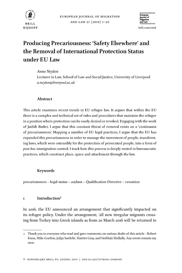 handle is hein.journals/ejml21 and id is 1 raw text is: 


                    EUROPEAN   JOURNAL  OF MIGRATION             onf
 BRILL                    AND  LAW 21 (2019) 1-25
 NIJHOFF                                                        brill co/emil



 Producing Precariousness: 'Safety Elsewhere' and

 the  Removal of International Protection Status

 under   EU Law


        Anne Neylon
        Lecturer in Law, School of Law and Social Justice, University of Liverpool
        a.neylon@liverpoolac.uk



        Abstract

This article examines recent trends in EU refugee law. It argues that within the EU
there is a complex and technical set of rules and procedures that maintain the refugee
in a position where protection can be easily denied or revoked. Engaging with the work
of Judith Butler, I argue that this constant threat of removal exists on a 'continuum
of precariousness'. Mapping a number of EU legal practices, I argue that the EU has
expanded this precariousness in order to manage the movement of people, transform-
ing laws, which were ostensibly for the protection of persecuted people, into a form of
post hoc immigration control. I track how this process is deeply rooted in bureaucratic
practices, which construct place, space and attachment through the law.



        Keywords


precariousness - legal status - asylum - Qualification Directive - cessation



I       Introduction'

In 2016, the EU announced   an arrangement  that significantly impacted on
its refugee policy. Under the arrangement, 'all new irregular migrants cross-
ing from Turkey into Greek islands as from 20 March 2016 will be returned to


I  Thank you to everyone who read and gave comments on various drafts of this article - Robert
   Knox, Mike Gordon, Julija Sardelit, Harriet Gray, and SiobhAn Mullally. Any errors remain my
   own.


@ KONINKLIJKE BRILL NV, LEIDEN, 2019  DOI:10.1163/15718166-12340040


