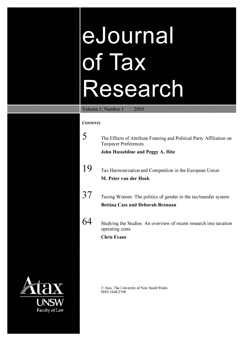 handle is hein.journals/ejotaxrs1 and id is 1 raw text is: 






       ejourn0




*f Ta




      Researc


CONTENTS


5       The Effects of Attribute Framing and Political Party Affiliation on
        Taxpayer Preferences
        John Hasseldine and Peggy A. Hite


19      Tax Harmonization and Competition in the European Union
        M. Peter van der Hoek


37      Taxing Women: The politics of gender in the tax/transfer system
        Bettina Cass and Deborah Brennan


64      Studying the Studies: An overview of recent research into taxation
        operating costs
        Chris Evans


© Atax, The University of New South Wales
ISSN 1448-2398


