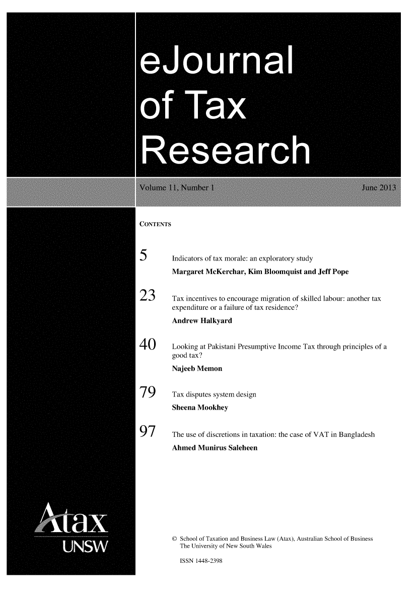 handle is hein.journals/ejotaxrs11 and id is 1 raw text is: 






   eju0  a




0fTa




      Researc


CONTENTS



5       Indicators of tax morale: an exploratory study
        Margaret McKerchar, Kim Bloomquist and Jeff Pope


23      Tax incentives to encourage migration of skilled labour: another tax
        expenditure or a failure of tax residence?
        Andrew Halkyard


40      Looking at Pakistani Presumptive Income Tax through principles of a
        good tax?
        Najeeb Memon


79      Tax disputes system design
        Sheena Mookhey


97      The use of discretions in taxation: the case of VAT in Bangladesh
        Ahmed Munirus Saleheen










        © School of Taxation and Business Law (Atax), Australian School of Business
          The University of New South Wales


ISSN 1448-2398


