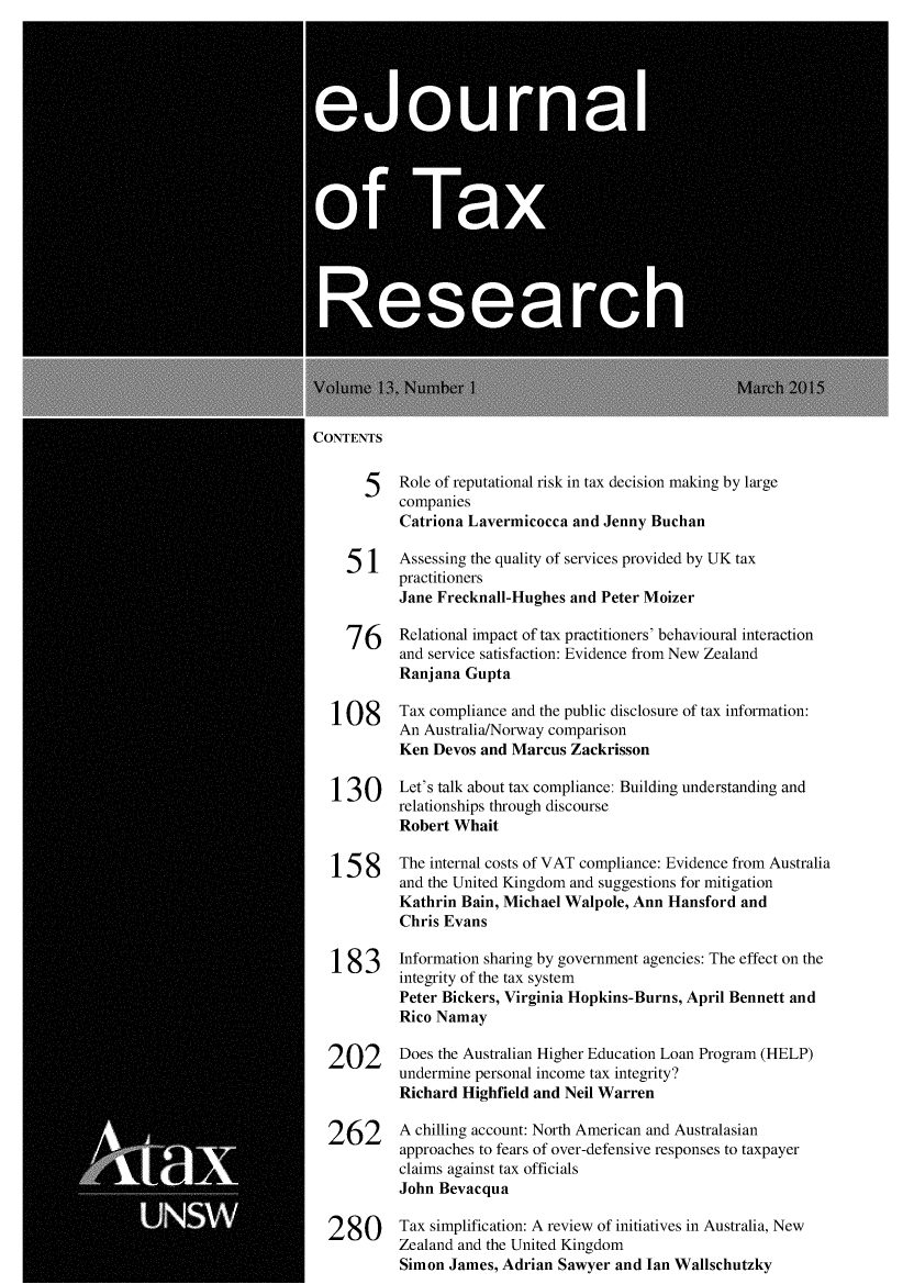 handle is hein.journals/ejotaxrs13 and id is 1 raw text is: 





   eju0  a




0fTa




      Researc


CONTENTS

      5    Role of reputational risk in tax decision making by large
           companies
           Catriona Lavermicocca and Jenny Buchan

    51     Assessing the quality of services provided by UK tax
           practitioners
           Jane Frecknall-Hughes and Peter Moizer

    76     Relational impact of tax practitioners' behavioural interaction
           and service satisfaction: Evidence from New Zealand
           Ranjana Gupta

  108      Tax compliance and the public disclosure of tax information:
           An Australia/Norway comparison
           Ken Devos and Marcus Zackrisson

  130      Let's talk about tax compliance: Building understanding and
           relationships through discourse
           Robert Whait

  1 58     The internal costs of VAT compliance: Evidence from Australia
           and the United Kingdom and suggestions for mitigation
           Kathrin Bain, Michael Walpole, Ann Hansford and
           Chris Evans

  183      Information sharing by government agencies: The effect on the
           integrity of the tax system
           Peter Bickers, Virginia Hopkins-Burns, April Bennett and
           Rico Namay

  202      Does the Australian Higher Education Loan Program (HELP)
           undermine personal income tax integrity?
           Richard Highfield and Neil Warren

  262      A chilling account: North American and Australasian
           approaches to fears of over-defensive responses to taxpayer
           claims against tax officials
           John Bevacqua

  280      Tax simplification: A review of initiatives in Australia, New
           Zealand and the United Kingdom
           Simon James, Adrian Sawyer and Ian Wallschutzky


