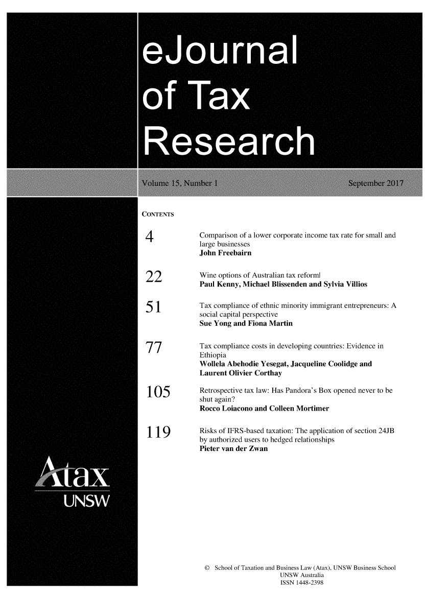 handle is hein.journals/ejotaxrs15 and id is 1 raw text is: 





   eju0  a




0fTa




      Researc


CONTENTS

4              Comparison of a lower corporate income tax rate for small and
               large businesses
               John Freebairn


 22            Wine options of Australian tax reforml
               Paul Kenny, Michael Blissenden and Sylvia Villios


 51            Tax compliance of ethnic minority immigrant entrepreneurs: A
               social capital perspective
               Sue Yong and Fiona Martin

 '7 '7         Tax compliance costs in developing countries: Evidence in
               Ethiopia
               Wollela Abehodie Yesegat, Jacqueline Coolidge and
               Laurent Olivier Corthay

 105           Retrospective tax law: Has Pandora's Box opened never to be
               shut again?
               Rocco Loiacono and Colleen Mortimer


 11 9          Risks of IFRS-based taxation: The application of section 24JB
               by authorized users to hedged relationships
               Pieter van der Zwan













               © School of Taxation and Business Law (Atax), UNSW Business School
                                    UNSW Australia
                                    ISSN 1448-2398


