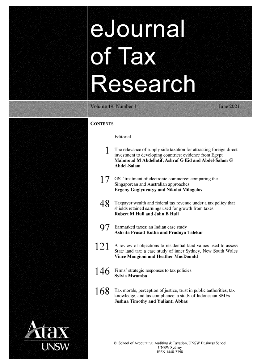 handle is hein.journals/ejotaxrs19 and id is 1 raw text is: \Volume IQ \umber 1                                      June 2021
CONTENTS
Editorial
1   The relevance of supply side taxation for attracting foreign direct
investment to developing countries: evidence from Egypt
Mahmoud M Abdellatif, Ashraf G Eid and Abdel-Salam G
Abdel-Salam
17    GST treatment of electronic commerce: comparing the
Singaporean and Australian approaches
Evgeny Guglyuvatyy and Nikolai Milogolov
48     Taxpayer wealth and federal tax revenue under a tax policy that
shields retained earnings used for growth from taxes
Robert M Hull and John B Hull
97     Earmarked taxes: an Indian case study
Ashrita Prasad Kotha and Pradnya Talekar
12 1    A review of objections to residential land values used to assess
State land tax: a case study of inner Sydney, New South Wales
Vince Mangioni and Heather MacDonald
146      Firms' strategic responses to tax policies
Sylvia Mwamba
168      Tax morale, perception of justice, trust in public authorities, tax
knowledge, and tax compliance: a study of Indonesian SMEs
Joshua Timothy and Yulianti Abbas
© School of Accounting, Auditing & Taxation, UNSW Business School
UNSW Sydney
ISSN 1448-2398


