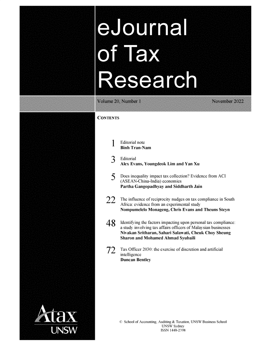handle is hein.journals/ejotaxrs20 and id is 1 raw text is: 




U


U


CONTENTS


Editorial note
Binh Tran-Nam


3   Editorial
    Alex Evans, Youngdeok  Lim  and Yan Xu


  5    Does inequality impact tax collection? Evidence from ACI
       (ASEAN-China-India) economies
       Partha Gangopadhyay   and Siddharth Jain


22     The influence of reciprocity nudges on tax compliance in South
       Africa: evidence from an experimental study
       Nompumelelo  Monageng,  Chris Evans and Theuns  Steyn


4  8   Identifying the factors impacting upon personal tax compliance:
       a study involving tax affairs officers of Malaysian businesses
       Nivakan Sritharan, Sahari Salawati, Cheuk Choy Sheung
       Sharon and Mohamed   Ahmad   Syubaili


72     Tax Officer 2030: the exercise of discretion and artificial
       intelligence
       Duncan  Bentley


C School of Accounting, Auditing & Taxation, UNSW Business School
                    UNSW  Sydney
                    ISSN 1448-2398


