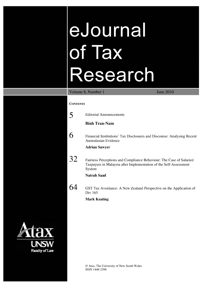 handle is hein.journals/ejotaxrs8 and id is 1 raw text is: 







  0                             0rna




0f Ta




      Researc


CONTENTS


5       Editorial Announcements

        Binh Tran-Nam


6       Financial Institutions' Tax Disclosures and Discourse: Analysing Recent
        Australasian Evidence
        Adrian Sawyer


32      Fairness Perceptions and Compliance Behaviour: The Case of Salaried
        Taxpayers in Malaysia after Implementation of the Self-Assessment
        System
        Natrah Saad


64      GST Tax Avoidance: A New Zealand Perspective on the Application of
        Div 165
        Mark Keating


© Atax, The University of New South Wales
ISSN 1448-2398


