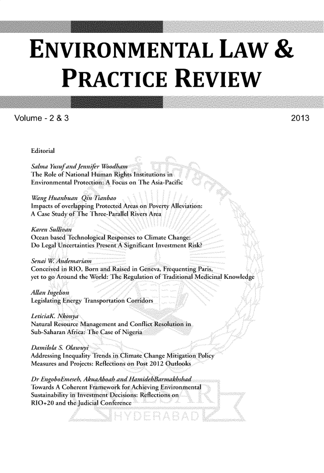 handle is hein.journals/elpr2 and id is 1 raw text is: 





    ENVIRONMENTAL LAW &



              PRACTICE REVIEW



Volume   - 2 & 3                                                                2013



     Editorial

     Salma Yusufand jennifer Woodham
     The Role of National H uan Rights Institutions in
     Environmental Protection: A Focus on The Asia-Pacific

     Wang Huanhuan  Qin Tianbao
     Impacts of overlapping Protected Areas on Poverty Alleviation:
     A Case Study ofThe Three-Parallel Rivers Area

     Karen Sullivan
     Ocean based Technological Responses to Climate Chanige:
     Do Legal Uncertainties Presen A Significant Investment Risk?

     Senai WAndemarian
     Conceived in RIO, Born and Raised in Geneva, Frequenting Paris,
     yet to go Around the World: The Regulation of Traditional Medicinal Knowledge

     Allan Ingelson
     Legislating Energy Transportation Corridors

     LeticiaK Nkonya
     Natural Resource Management and Conflict Resolution in
     Sub-Saharan Africa: The Case of Nigeria

     Damilola S. Olawuyi
     Addressing Inequality Trends in Climate Change M itigation Policy
     Measures and Projects: Reflections on Post 2012 Outlooks

     Dr EngoboEmeseh, AkuaAboahkand HaiidemBarmakhshad
     Towards A Coherent Framiework for Achieving Environmental
     Sustainability inl hinestmn Decisions: Reflection on
     RIO+20 and the Judicial Conference


