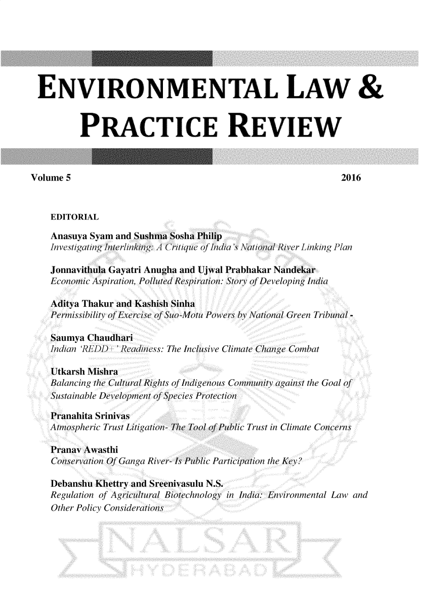 handle is hein.journals/elpr5 and id is 1 raw text is: 







ENVIRONMENTAL LAW &



          PRACTICE REVIEW



Volume 5                                                     2016



    EDITORIAL

    Anasuya Syam and Sushma Sosha Philip
    Investigating Interlinking: A Critique ofIndia's National River Linking Plan

    Jonnavithula Gayatri Anugha and Ujwal Prabhakar Nandekar
    Economic Aspiration, Polluted Respiration: Story of Developing India

    Aditya Thakur and Kashish Sinha
    Permissibility of Exercise of Suo-Motu Powers by National Green Tribunal -

    Saumya Chaudhari
    Indian 'REDD ' Readiness: The Inclusive Climate Change Combat

    Utkarsh Mishra
    Balancing the Cultural Rights of Indigenous Community against the Goal of
    Sustainable Development of Species Protection

    Pranahita Srinivas
    Atmospheric Trust Litigation- The Tool of Public Trust in Climate Concerns

    Pranav Awasthi
    Conservation Of Ganga River- Is Public Participation the Key?

    Debanshu Khettry and Sreenivasulu N.S.
    Regulation of Agricultural Biotechnology in India: Environmental Law and
    Other Policy Considerations


