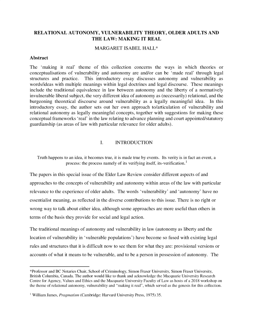 handle is hein.journals/elr12 and id is 1 raw text is: 




  RELATIONAL AUTONOMY, VULNERABILITY THEORY, OLDER ADULTS AND
                              THE  LAW: MAKING IT REAL

                              MARGARET ISABEL HALL*

Abstract

The  'making   it real' theme  of this collection concerns  the  ways  in which   theories or
conceptualisations of vulnerability and autonomy are and/or can be  'made  real' through legal
structures and practice.  This  introductory essay discusses  autonomy   and vulnerability as
words/ideas with multiple meanings within legal doctrines and legal discourse. These meanings
include the traditional equivalence in law between autonomy  and  the liberty of a normatively
invulnerable liberal subject, the very different idea of autonomy as (necessarily) relational, and the
burgeoning  theoretical discourse around vulnerability as a legally meaningful idea.  In this
introductory essay, the author sets out her own  approach  to/articulation of vulnerability and
relational autonomy as legally meaningful concepts, together with suggestions for making these
conceptual frameworks  'real' in the law relating to advance planning and court appointed/statutory
guardianship (as areas of law with particular relevance for older adults).


                                  I.     INTRODUCTION


    Truth happens to an idea, it becomes true, it is made true by events. Its verity is in fact an event, a
                 process: the process namely of its verifying itself, its-verification. 1

The papers in this special issue of the Elder Law Review consider different aspects of and
approaches to the concepts of vulnerability and autonomy within areas of the law with particular
relevance to the experience of older adults. The words 'vulnerability' and 'autonomy' have no
essentialist meaning, as reflected in the diverse contributions to this issue. There is no right or
wrong  way to talk about either idea, although some approaches are more useful than others in
terms of the basis they provide for social and legal action.

The traditional meanings of autonomy and vulnerability in law (autonomy as liberty and the
location of vulnerability in 'vulnerable populations') have become so fused with existing legal
rules and structures that it is difficult now to see them for what they are: provisional versions or
accounts of what it means to be vulnerable, and to be a person in possession of autonomy. The


*Professor and BC Notaries Chair, School of Criminology, Simon Fraser University, Simon Fraser University,
British Columbia, Canada. The author would like to thank and acknowledge the Macquarie University Research
Centre for Agency, Values and Ethics and the Macquarie University Faculty of Law as hosts of a 2018 workshop on
the theme of relational autonomy, vulnerability and making it real, which served as the genesis for this collection.


1 William James, Pragmatism (Cambridge: Harvard University Press, 1975) 35.


