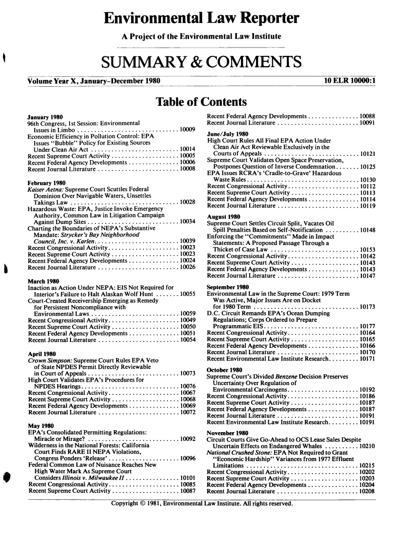 handle is hein.journals/elrna10 and id is 1 raw text is: 

Environmental Law Reporter

      A Project of the Environmental Law Institute



SUMMARY & COMMENTS


Volume Year X, January-December 1980


10 ELR 10000:1


Table of Contents


January 1980
96th Congress, I st Session: Environmental
  Issues in Limbo .......................... 10009
Economic Efficiency in Pollution Control: EPA
  Issues Bubble Policy for Existing Sources
  Under Clean Air Act .......................... 10014
Recent Supreme Court Activity .................... 10005
Recent Federal Agency Developments ............... 10006
Recent Journal Literature ........................ 10008

February 1980
Kaiser Aetna: Supreme Court Scuttles Federal
  Dominion Over Navigable Waters, Unsettles
  Takings Law ................................ 10028
Hazardous Waste: EPA, Justice Invoke Emergency
  Authority, Common Law in Litigation Campaign
  Against Dump Sites ........................... 10034
Charting the Boundaries of NEPA's Substantive
  Mandate: Strycker's Bay Neighborhood
  Council, Inc. v. Karlen ......................... 10039
Recent Congressional Activity ..................... 10023
Recent Supreme Court Activity .................... 10023
Recent Federal Agency Developments ............... 10024
Recent Journal Literature ........................ 10026

March 1980
Inaction as Action Under NEPA: EIS Not Required for
  Interior's Failure to Halt Alaskan Wolf Hunt ....... 10055
Court-Created Receivership Emerging as Remedy
  for Persistent Noncompliance with
  Environmental Laws .......................... 10059
Recent Congressional Activity ..................... 10049
Recent Supreme Court Activity .................... 10050
Recent Federal Agency Developments ............... 10051
Recent Journal Literature ........................ 10054

April 1980
Crown Simpson: Supreme Court Rules EPA Veto
  of State NPDES Permit Directly Reviewable
  in Court of Appeals ........................... 10073
High Court Validates EPA's Procedures for
  NPDES Hearings ............................. 10076
Recent Congressional Activity ..................... 10067
Recent Supreme Court Activity .................... 10068
Recent Federal Agency Developments ............... 10069
Recent Journal Literature ........................ 10072

May 1980
EPA's Consolidated Permitting Regulations:
  Miracle or Mirage?  ........................... 10092
Wilderness in the National Forests: California
  Court Finds RARE II NEPA Violations,
  Congress Ponders 'Release' . ................... 10096
Federal Common Law of Nuisance Reaches New
  High Water Mark As Supreme Court
  Considers Illinois v. Milwaukee II ................ 10101
Recent Congressional Activity ..................... 10085
Recent Supreme Court Activity .................... 10087


Recent Federal Agency Developments ............... 10088
Recent Journal Literature ........................ 10091
June/July 1980
High Court Rules All Final EPA Action Under
  Clean Air Act Reviewable Exclusively in the
  Courts of Appeals  ............................ 10121
Supreme Court Validates Open Space Preservation,
  Postpones Question of Inverse Condemnation ....... 10125
EPA Issues RCRA's 'Cradle-to-Grave' Hazardous
  W aste Rules ................................. 10130
Recent Congressional Activity ..................... 10112
Recent Supreme Court Activity .................... 10113
Recent Federal Agency Developments ............... 10114
Recent Journal Literature ........................ 10119
August 1980
Supreme Court Settles Circuit Split, Vacates Oil
  Spill Penalties Based on Self-Notification .......... 10148
Enforcing the Commitments Made in Impact
  Statements: A Proposed Passage Through a
  Thicket of Case Law .......................... 10153
Recent Congressional Activity ..................... 10142
Recent Supreme Court Activity .................... 10143
Recent Federal Agency Developments ............... 10143
Recent Journal Literature ........................ 10147
September 1980
Environmental Law in the Supreme Court: 1979 Term
  Was Active, Major Issues Are on Docket
  for 1980 Term ............................... 10173
D.C. Circuit Remands EPA's Ocean Dumping
  Regulations; Corps Ordered to Prepare
  Programmatic EIS ............................ 10177
Recent Congressional Activity ..................... 10164
Recent Supreme Court Activity .................... 10165
Recent Federal Agency Developments ............... 10166
Recent Journal Literature  ........................ 10170
Recent Environmental Law Institute Research ......... 10171
October 1980
Supreme Court's Divided Benzene Decision Preserves
  Uncertainty Over Regulation of
  Environmental Carcinogens ..................... 10192
Recent Congressional Activity ..................... 10186
Recent Supreme Court Activity .................... 10187
Recent Federal Agency Developments ............... 10187
Recent Journal Literature ........................ 10191
Recent Environmental Law Institute Research ......... 10191
November 1980
Circuit Courts Give Go-Ahead to OCS Lease Sales Despite
  Uncertain Effects on Endangered Whales .......... 10210
National Crushed Stone: EPA Not Required to Grant
  Economic Hardship Variances from 1977 Effluent
  Limitations ................................. 10215
Recent Congressional Activity ..................... 10202
Recent Supreme Court Activity .................... 10203
Recent Federal Agency Developments ............... 10204
Recent Journal Literature ........................ 10208


Copyright © 1981, Environmental Law Institute. All rights reserved.


