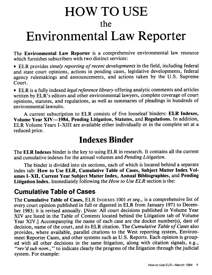 handle is hein.journals/elrna14 and id is 1 raw text is: 
                     HOW TO USE

                                    the

     Environmental Law Reporter

The Environmental Law Reporter is a comprehensive environmental law resource
which furnishes subscribers with two distinct services:
9 ELR provides timely reporting of recent developments in the field, including federal
and state court opinions, actions in pending cases, legislative developments, federal
agency rulemakings and announcements, and actions taken by the U.S. Supreme
Court.
e ELR is a fully indexed legal reference library offering analytic comments and articles
written by ELR's editors and other environmental lawyers, complete coverage of court
opinions, statutes, and regulations, as well as summaries of pleadings in hundreds of
environmental lawsuits.
    A current subscription to ELR consists of five looseleaf binders: ELR Indexes,
Volume Year XIV-1984, Pending Litigation, Statutes, and Regulations. In addition,
ELR Volume Years I-XIII are available either individually or in the complete set at a
reduced price.

                           Indexes Binder

The ELR Indexes binder is the key to using ELR in research. It contains all the current
and cumulative indexes for the annual volumes and Pending Litigation.
    The binder is divided into six sections, each of which is located behind a separate
index tab: How to Use ELR, Cumulative Table of Cases, Subject Matter Index Vol-
umes I-XII, Current Year Subject Matter Index, Annual Bibliographies, and Pending
Litigation Index. Immediately following the How to Use ELR section is the:

Cumulative Table of Cases
The Cumulative Table of Cases, ELR INDEXES 1001 et seq., is a comprehensive list of
every court opinion published in full or digested in ELR from January 1971 to Decem-
ber 1983; it is revised annually. [Note: All court decisions published in Volume Year
XIV are listed in the Table of Contents located behind the Litigation tab of Volume
Year XIV.] Accompanying the name of each case are the docket number(s), date of
decision, name of the court, and its ELR citation. The Cumulative Table of Cases also
provides, where available, parallel citations to the West reporting system, Environ-
ment Reporter Cases, and other systems such as U.S. Reports. Each opinion is group-
ed with all other decisions in the same litigation, along with citation signals, e.g.,
rev'd sub nom., to indicate clearly the progress of the litigation through the judicial
system. For example:


Howto Use ELR-March 1984  1



