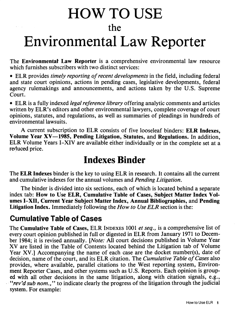 handle is hein.journals/elrna15 and id is 1 raw text is: 
                     HOW TO USE

                                   the

     Environmental Law Reporter

The Environmentat Law Reporter is a comprehensive environmental law resource
which furnishes subscribers with two distinct services:
* ELR provides timely reporting of recent developments in the field, including federal
and state court opinions, actions in pending cases, legislative developments, federal
agency rulemakings and announcements, and actions taken by the U.S. Supreme
Court.
* ELR is a fully indexed legal reference library offering analytic comments and articles
written by ELR's editors and other environmental lawyers, complete coverage of court
opinions, statutes, and regulations, as well as summaries of pleadings in hundreds of
environmental lawsuits.
    A current subscription to ELR consists of five looseleaf binders: ELR Indexes,
Volume Year XV-1985, Pending Litigation, Statutes, and Regulations. In addition,
ELR Volume Years I-XIV are available either individually or in the complete set at a
reduced price.

                           Indexes Binder

The ELR Indexes binder is the key to using ELR in research. It contains all the current
and cumulative indexes for the annual volumes and Pending Litigation.
    The binder is divided into six sections, each of which is located behind a separate
index tab: How to Use ELR, Cumulative Table of Cases, Subject Matter Index Vol-
umes I-XII, Current Year Subject Matter Index, Annual Bibliographies, and Pending
Litigation Index. Immediately following the How to Use ELR section is the:

Cumulative Table of Cases
The Cumulative Table of Cases, ELR INDEXES 1001 et seq., is a comprehensive list of
every court opinion published in full or digested in ELR from January 1971 to Decem-
ber 1984; it is revised annually. [Note: All court decisions published in Volume Year
XV are listed in the Table of Contents located behind the Litigation tab of Volume
Year XV.] Accompanying the name of each case are the docket number(s), date of
decision, name of the court, and its ELR citation. The Cumulative Table of Cases also
provides, where available, parallel citations to the West reporting system, Environ-
ment Reporter Cases, and other systems such as U.S. Reports. Each opinion is group-
ed with all other decisions in the same litigation, along with citation signals, e.g.,
rev'd sub nom., to indicate clearly the progress of the litigation through the judicial
system. For example:


HowtoUseELR 1


