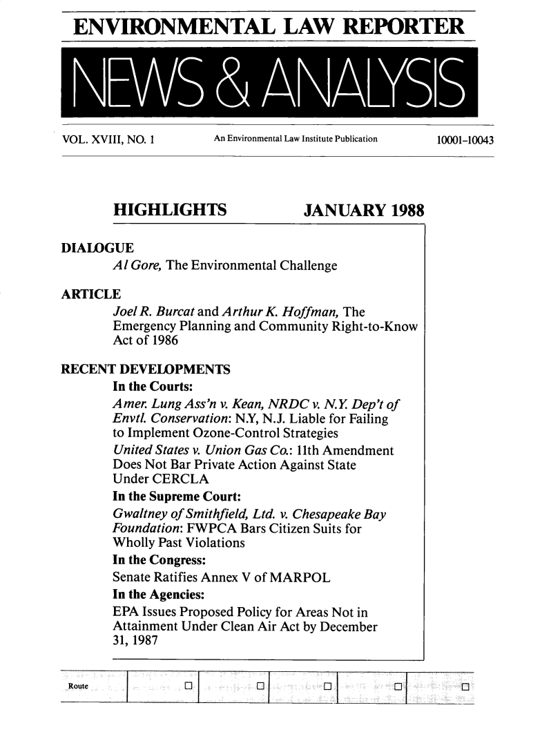handle is hein.journals/elrna18 and id is 1 raw text is: 
ENVIRONMENTAL LAW REPORTER


VOL. XVIII, NO. 1    An Environmental Law Institute Publication 10001-10043


       HIGHLIGHTS                JANUARY 1988

DIALOGUE
       Al Gore, The Environmental Challenge

ARTICLE
       Joel R. Burcat and Arthur K. Hoffman, The
       Emergency Planning and Community Right-to-Know
       Act of 1986

RECENT  DEVELOPMENTS
       In the Courts:
       Amer. Lung Ass'n v. Kean, NRDC v. N.Y. Dep't of
       Envtl. Conservation: NY, N.J. Liable for Failing
       to Implement Ozone-Control Strategies
       United States v. Union Gas Co.: 11th Amendment
       Does Not Bar Private Action Against State
       Under CERCLA
       In the Supreme Court:
       Gwaltney of Smithfield, Ltd. v. Chesapeake Bay
       Foundation: FWPCA Bars Citizen Suits for
       Wholly Past Violations
       In the Congress:
       Senate Ratifies Annex V of MARPOL
       In the Agencies:
       EPA Issues Proposed Policy for Areas Not in
       Attainment Under Clean Air Act by December
       31, 1987


 Route           0                  0         CQ Q


