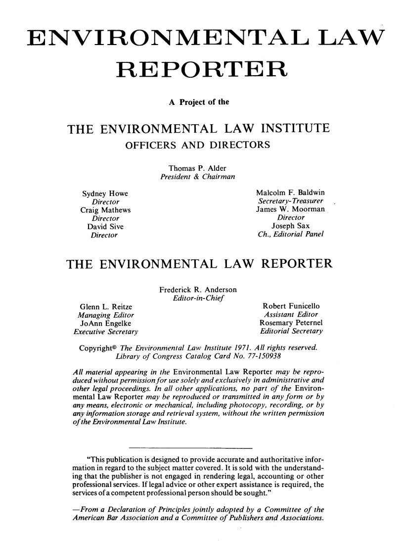 handle is hein.journals/elrna2 and id is 1 raw text is: 



ENVIRONMENTAL LAW



                     REPORTER


                                  A  Project of the


          THE ENVIRONMENTAL LAW INSTITUTE

                        OFFICERS AND DIRECTORS

                                  Thomas P. Alder
                                President & Chairman


Sydney Howe
   Director
Craig Mathews
   Director
   David Sive
   Director


Malcolm F. Baldwin
Secretary- Treasurer
James W. Moorman
     Director
     Joseph Sax
Ch., Editorial Panel


THE ENVIRONMENTAL LAW REPORTER


  Glenn L. Reitze
  Managing Editor
  JoAnn Engelke
Executive Secretary


Frederick R. Anderson
   Editor-in-Chief


Robert Funicello
Assistant Editor
Rosemary Peternel
Editorial Secretary


  Copyright© The Environmental Law Institute 1971. All rights reserved.
          Library of Congress Catalog Card No. 77-150938

All material appearing in the Environmental Law Reporter may be repro-
duced without permission for use solely and exclusively in administrative and
other legal proceedings. In all other applications, no part of the Environ-
mental Law Reporter may be reproduced or transmitted in any form or by
any means, electronic or mechanical, including photocopy, recording, or by
any information storage and retrieval system, without the written permission
of the Environmental Law Institute.



   This publication is designed to provide accurate and authoritative infor-
mation in regard to the subject matter covered. It is sold with the understand-
ing that the publisher is not engaged in .rendering legal, accounting or other
professional services. If legal advice or other expert assistance is required, the
services of a competent professional person should be sought.

-From  a Declaration of Principles jointly adopted by a Committee of the
American Bar Association and a Committee of Publishers and Associations.


