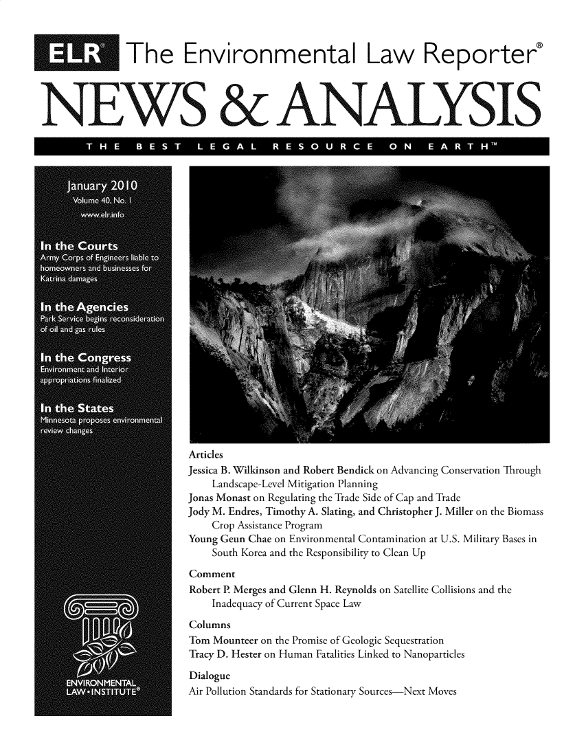 handle is hein.journals/elrna40 and id is 1 raw text is: 



             The Environmental Law Reporter


NEWS & ANALYSIS

           NE0


Articles
Jessica B. Wilkinson and Robert Bendick on Advancing Conservation Through
    Landscape-Level Mitigation Planning
Jonas Monast on Regulating the Trade Side of Cap and Trade
Jody M. Endres, Timothy A. Slating, and Christopher J. Miller on the Biomass
    Crop Assistance Program
Young Geun Chae on Environmental Contamination at U.S. Military Bases in
    South Korea and the Responsibility to Clean Up

Comment
Robert P. Merges and Glenn H. Reynolds on Satellite Collisions and the
    Inadequacy of Current Space Law

Columns
Tom Mounteer on the Promise of Geologic Sequestration
Tracy D. Hester on Human Fatalities Linked to Nanoparticles

Dialogue
Air Pollution Standards for Stationary Sources-Next Moves


