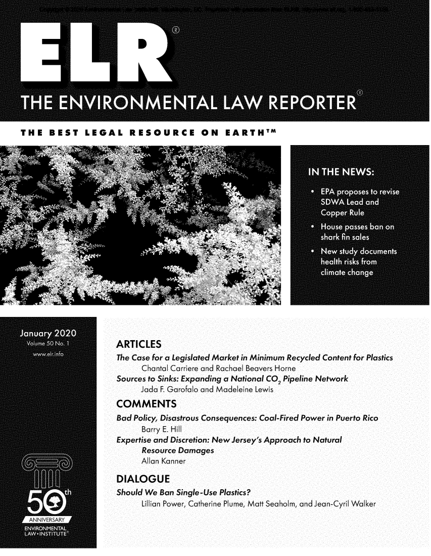 handle is hein.journals/elrna50 and id is 1 raw text is: 












THE   BEST LEGAL RESOURCE ON EARTHTM


ARTICLES
The Case for a Legislated Market in Minimum Recycled Content for Plastics
      Chantal Carriere and Rachael Beavers Horne
Sources to Sinks: Expanding a National CO2 Pipeline Network
      Jada F. Garofalo and Madeleine Lewis
COMMENTS
Bad Policy, Disastrous Consequences: Coal-Fired Power in Puerto Rico
      Barry E. Hill
Expertise and Discretion: New Jersey's Approach to Natural
      Resource Damages
      Allan Kanner

DIALOGUE
Should We Ban Single-Use Plastics?
      Lillian Power, Catherine Plume, Matt Seaholm, and Jean-Cyril Walker


