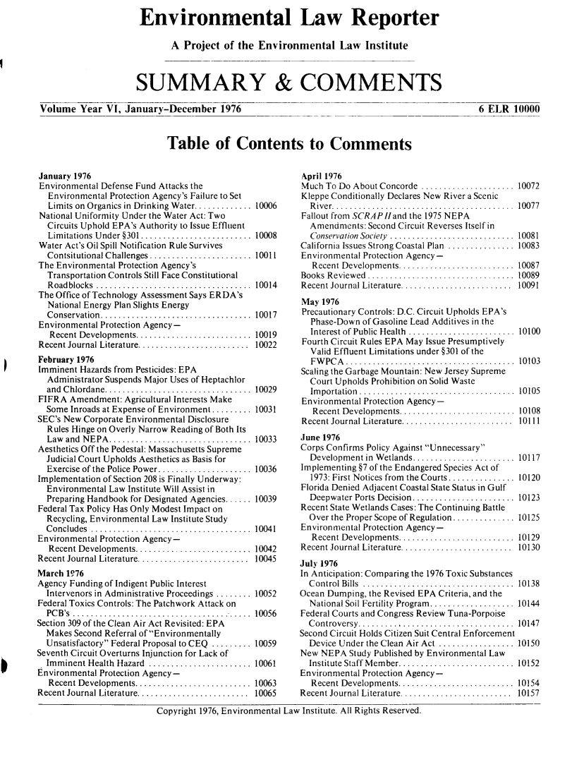 handle is hein.journals/elrna6 and id is 1 raw text is: 
Environmental Law Reporter

       A  Project  of the Environmental Law Institute



SUMMARY & COMMENTS


Volume   Year VI, January-December 1976


6 ELR   10000


Table of Contents to Comments


January 1976
Environmental Defense Fund Attacks the
  Environmental Protection Agency's Failure to Set
  Limits on Organics in Drinking Water............. 10006
National Uniformity Under the Water Act: Two
  Circuits Uphold EPA's Authority to Issue Effluent
  Limitations Under §301.....................  10008
Water Act's Oil Spill Notification Rule Survives
  Contsitutional Challenges ................... 10011
The Environmental Protection Agency's
  Transportation Controls Still Face Constitutional
  Roadblocks   .............................   10014
The Office of Technology Assessment Says ERDA's
  National Energy Plan Slights Energy
  Conservation.    ............................ 10017
Environmental Protection Agency-
   Recent Developments.    .................... 10019
Recent Journal Literature. .................... 10022
February 1976
Imminent Hazards from Pesticides: EPA
  Administrator Suspends Major Uses of Heptachlor
  and Chlordane .......                     ... ... ...10029
FIFRA  Amendment:  Agricultural Interests Make
  Some Inroads at Expense of Environment ......... 10031
SEC's New Corporate Environmental Disclosure
  Rules Hinge on Overly Narrow Reading of Both Its
  Law and NEPA.   ..........................   10033
Aesthetics Off the Pedestal: Massachusetts Supreme
  Judicial Court Upholds Aesthetics as Basis for
  Exercise of the Police Power ................. 10036
Implementation of Section 208 is Finally Underway:
  Environmental Law Institute Will Assist in
  Preparing Handbook for Designated Agencies ...... 10039
Federal Tax Policy Has Only Modest Impact on
  Recycling, Environmental Law Institute Study
  Concludes   ..............................10041
Environmental Protection Agency-
  Recent Developments .......... .............. 10042
Recent Journal Literature. .................... 10045
March 1976
Agency Funding of Indigent Public Interest
  Intervenors in Administrative Proceedings ........ 10052
Federal Toxics Controls: The Patchwork Attack on
  PCB's ...    ................................ 10056
Section 309 of the Clean Air Act Revisited: EPA
  Makes Second Referral of Environmentally
  Unsatisfactory Federal Proposal to CEQ ......... 10059
Seventh Circuit Overturns Injunction for Lack of
  Imminent Health Hazard ....................  10061
Environmental Protection Agency-
  Recent Developments..     ................... 10063
Recent Journal Literature..................... 10065


April 1976
Much  To Do About Concorde ..................... 10072
Kleppe Conditionally Declares New River a Scenic
  River................................. 10077
Fallout from SCRAP/land the 1975 NEPA
  Amendments:  Second Circuit Reverses Itself in
  Conservation Society .......................... 10081
California Issues Strong Coastal Plan ............. 10083
Environmental Protection Agency-
   Recent Developments .....................   10087
Books Reviewed ....    ........................ 10089
Recent Journal Literature. .................... 10091
May  1976
Precautionary Controls: D.C. Circuit Upholds EPA's
  Phase-Down of Gasoline Lead Additives in the
  Interest of Public Health .................... 10100
Fourth Circuit Rules EPA May Issue Presumptively
  Valid Effluent Limitations under §301 of the
  FWPCA............................... 10103
Scaling the Garbage Mountain: New Jersey Supreme
  Court Upholds Prohibition on Solid Waste
  Importation.............................. 10105
Environmental Protection Agency-
   Recent Developments.    .................... 10108
Recent Journal Literature............ ......... 10111
June 1976
Corps Confirms Policy Against Unnecessary
  Development in Wetlands..   ................. 10117
Implementing §7 of the Endangered Species Act of
  1973: First Notices from  the Courts............... 10120
Florida Denied Adjacent Coastal State Status in Gulf
  Deepwater Ports Decision ............ ....... 10123
Recent State Wetlands Cases: The Continuing Battle
  Over the Proper Scope of Regulation............ 10125
Environmental Protection Agency-
   Recent Developments..................... 10129
Recent Journal Literature. .................... 10130
July 1976
In Anticipation: Comparing the 1976 Toxic Substances
  Control Bills ............................   10138
Ocean Dumping, the Revised EPA Criteria, and the
  National Soil Fertility Program................ 10144
Federal Courts and Congress Review Tuna-Porpoise
  Controversy....    ...................... 10147
Second Circuit Holds Citizen Suit Central Enforcement
  Device Under the Clean Air Act ............... 10150
New  NEPA  Study Published by Environmental Law
  Institute Staff Member.  .................... 10152
Environmental Protection Agency-
  Recent Developments........    . ............. 10154
Recent Journal Literature.. ..................... 10157


Copyright 1976, Environmental Law Institute. All Rights Reserved.


